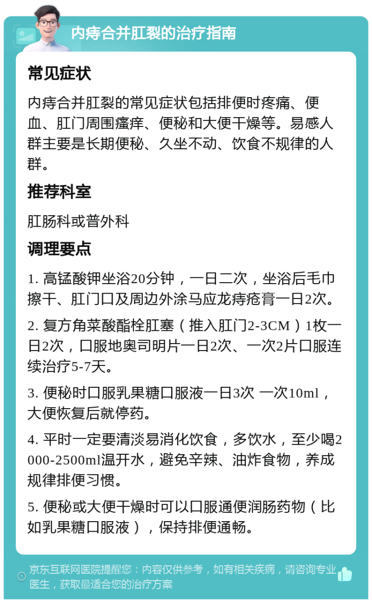 内痔合并肛裂的治疗指南 常见症状 内痔合并肛裂的常见症状包括排便时疼痛、便血、肛门周围瘙痒、便秘和大便干燥等。易感人群主要是长期便秘、久坐不动、饮食不规律的人群。 推荐科室 肛肠科或普外科 调理要点 1. 高锰酸钾坐浴20分钟，一日二次，坐浴后毛巾擦干、肛门口及周边外涂马应龙痔疮膏一日2次。 2. 复方角菜酸酯栓肛塞（推入肛门2-3CM）1枚一日2次，口服地奥司明片一日2次、一次2片口服连续治疗5-7天。 3. 便秘时口服乳果糖口服液一日3次 一次10ml，大便恢复后就停药。 4. 平时一定要清淡易消化饮食，多饮水，至少喝2000-2500ml温开水，避免辛辣、油炸食物，养成规律排便习惯。 5. 便秘或大便干燥时可以口服通便润肠药物（比如乳果糖口服液），保持排便通畅。