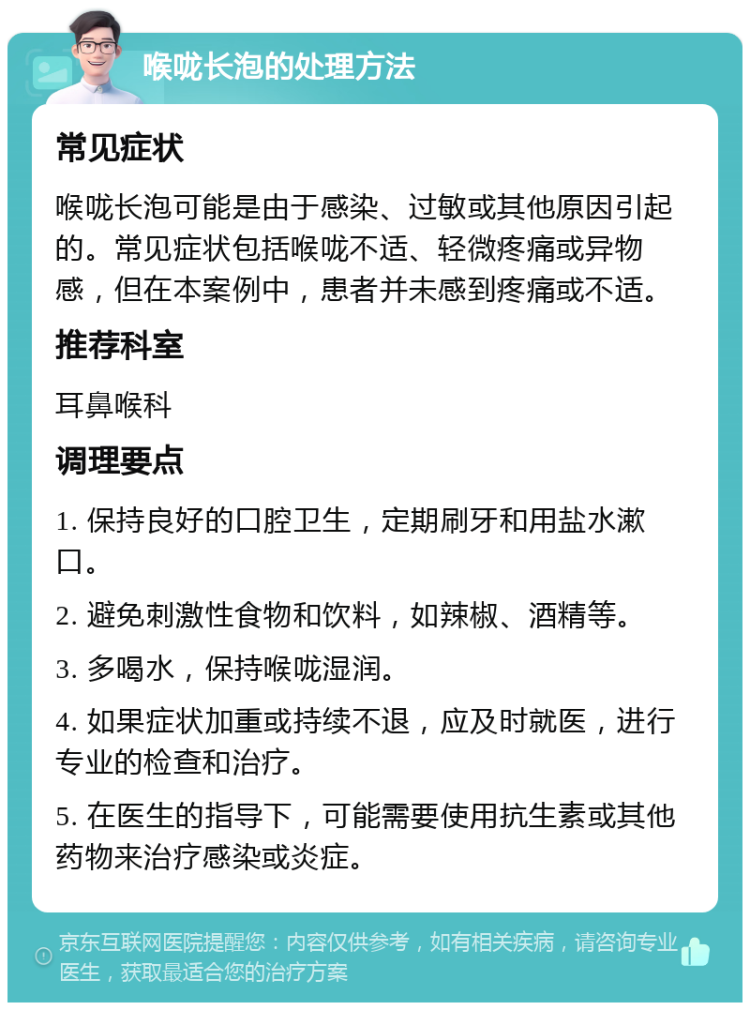 喉咙长泡的处理方法 常见症状 喉咙长泡可能是由于感染、过敏或其他原因引起的。常见症状包括喉咙不适、轻微疼痛或异物感，但在本案例中，患者并未感到疼痛或不适。 推荐科室 耳鼻喉科 调理要点 1. 保持良好的口腔卫生，定期刷牙和用盐水漱口。 2. 避免刺激性食物和饮料，如辣椒、酒精等。 3. 多喝水，保持喉咙湿润。 4. 如果症状加重或持续不退，应及时就医，进行专业的检查和治疗。 5. 在医生的指导下，可能需要使用抗生素或其他药物来治疗感染或炎症。