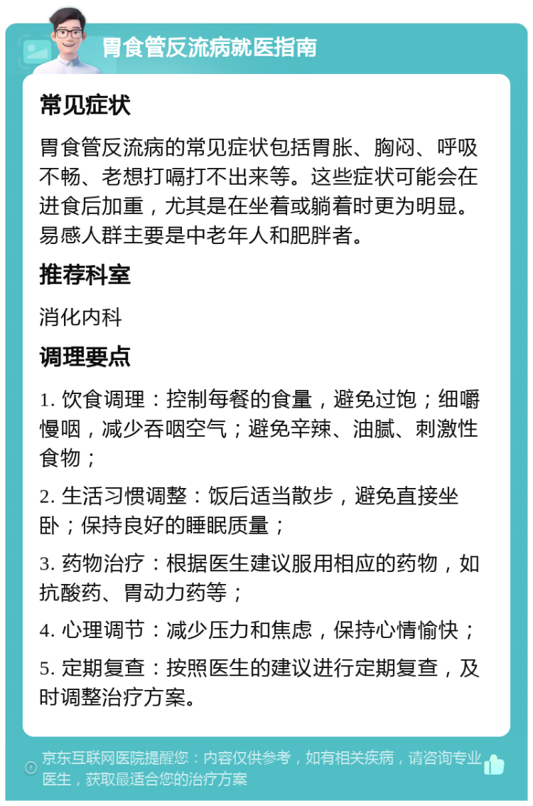 胃食管反流病就医指南 常见症状 胃食管反流病的常见症状包括胃胀、胸闷、呼吸不畅、老想打嗝打不出来等。这些症状可能会在进食后加重，尤其是在坐着或躺着时更为明显。易感人群主要是中老年人和肥胖者。 推荐科室 消化内科 调理要点 1. 饮食调理：控制每餐的食量，避免过饱；细嚼慢咽，减少吞咽空气；避免辛辣、油腻、刺激性食物； 2. 生活习惯调整：饭后适当散步，避免直接坐卧；保持良好的睡眠质量； 3. 药物治疗：根据医生建议服用相应的药物，如抗酸药、胃动力药等； 4. 心理调节：减少压力和焦虑，保持心情愉快； 5. 定期复查：按照医生的建议进行定期复查，及时调整治疗方案。