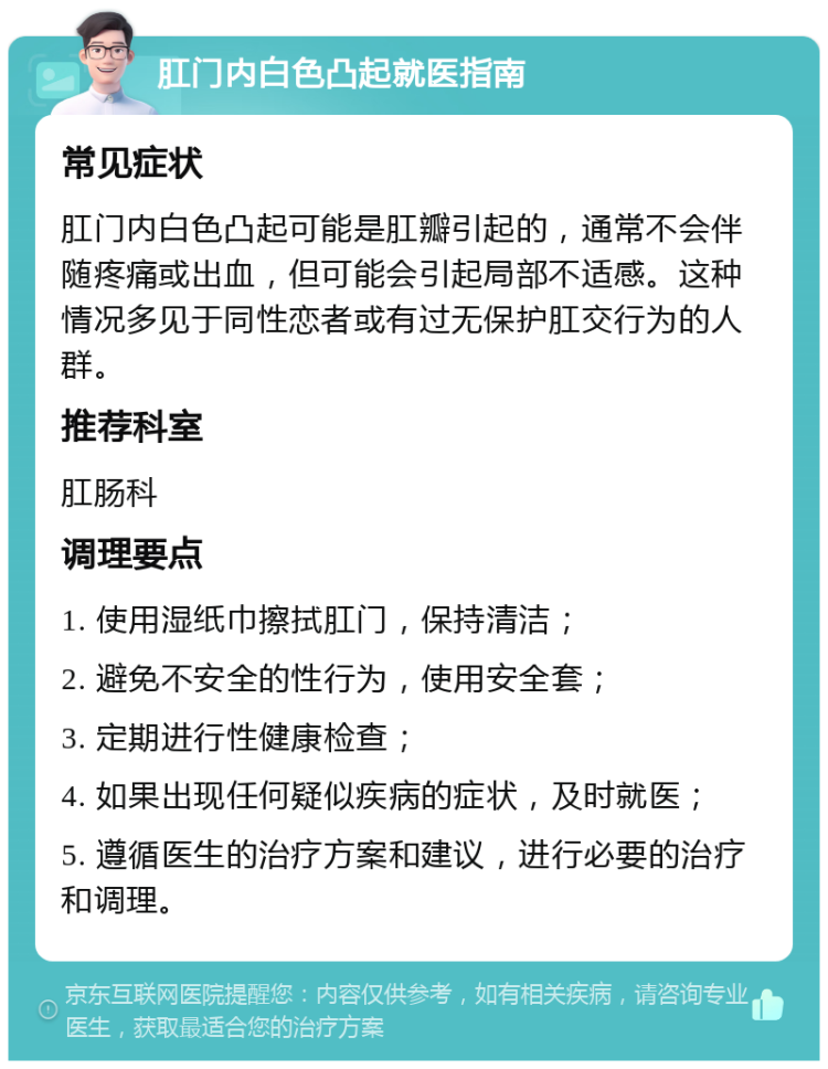 肛门内白色凸起就医指南 常见症状 肛门内白色凸起可能是肛瓣引起的，通常不会伴随疼痛或出血，但可能会引起局部不适感。这种情况多见于同性恋者或有过无保护肛交行为的人群。 推荐科室 肛肠科 调理要点 1. 使用湿纸巾擦拭肛门，保持清洁； 2. 避免不安全的性行为，使用安全套； 3. 定期进行性健康检查； 4. 如果出现任何疑似疾病的症状，及时就医； 5. 遵循医生的治疗方案和建议，进行必要的治疗和调理。