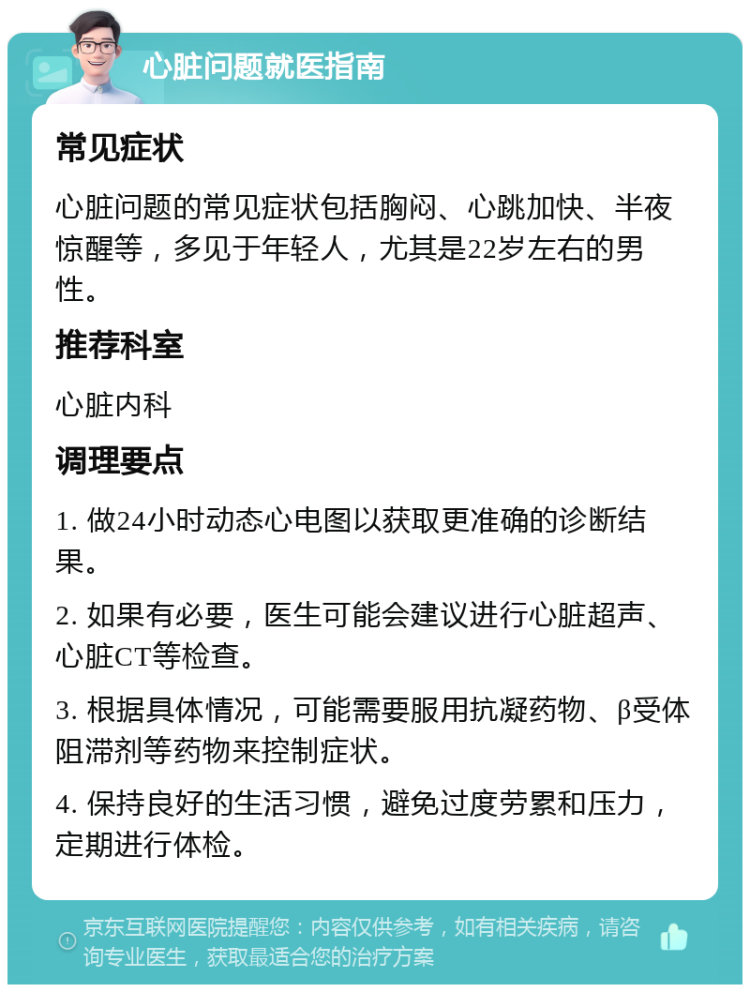 心脏问题就医指南 常见症状 心脏问题的常见症状包括胸闷、心跳加快、半夜惊醒等，多见于年轻人，尤其是22岁左右的男性。 推荐科室 心脏内科 调理要点 1. 做24小时动态心电图以获取更准确的诊断结果。 2. 如果有必要，医生可能会建议进行心脏超声、心脏CT等检查。 3. 根据具体情况，可能需要服用抗凝药物、β受体阻滞剂等药物来控制症状。 4. 保持良好的生活习惯，避免过度劳累和压力，定期进行体检。