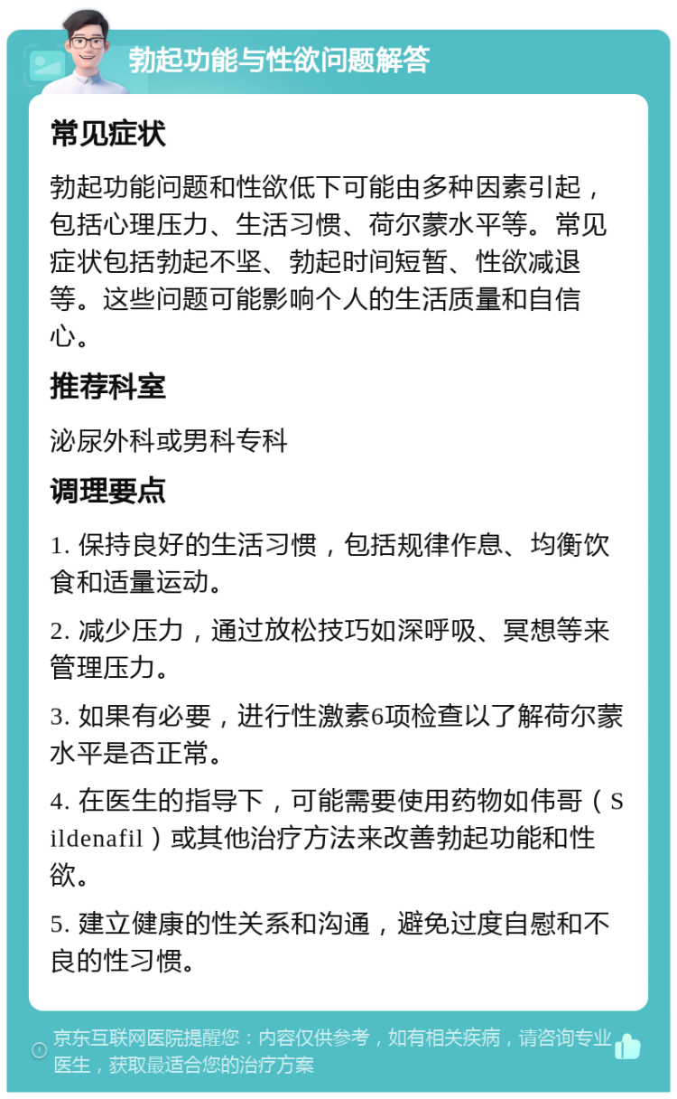 勃起功能与性欲问题解答 常见症状 勃起功能问题和性欲低下可能由多种因素引起，包括心理压力、生活习惯、荷尔蒙水平等。常见症状包括勃起不坚、勃起时间短暂、性欲减退等。这些问题可能影响个人的生活质量和自信心。 推荐科室 泌尿外科或男科专科 调理要点 1. 保持良好的生活习惯，包括规律作息、均衡饮食和适量运动。 2. 减少压力，通过放松技巧如深呼吸、冥想等来管理压力。 3. 如果有必要，进行性激素6项检查以了解荷尔蒙水平是否正常。 4. 在医生的指导下，可能需要使用药物如伟哥（Sildenafil）或其他治疗方法来改善勃起功能和性欲。 5. 建立健康的性关系和沟通，避免过度自慰和不良的性习惯。