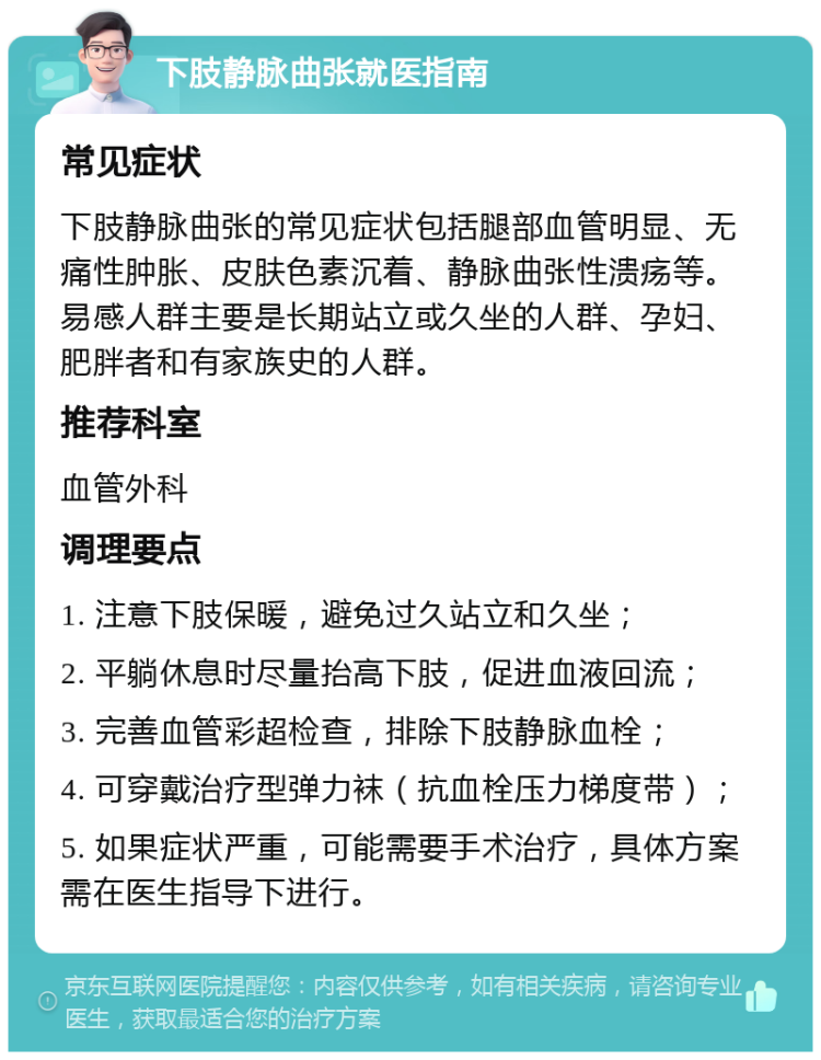 下肢静脉曲张就医指南 常见症状 下肢静脉曲张的常见症状包括腿部血管明显、无痛性肿胀、皮肤色素沉着、静脉曲张性溃疡等。易感人群主要是长期站立或久坐的人群、孕妇、肥胖者和有家族史的人群。 推荐科室 血管外科 调理要点 1. 注意下肢保暖，避免过久站立和久坐； 2. 平躺休息时尽量抬高下肢，促进血液回流； 3. 完善血管彩超检查，排除下肢静脉血栓； 4. 可穿戴治疗型弹力袜（抗血栓压力梯度带）； 5. 如果症状严重，可能需要手术治疗，具体方案需在医生指导下进行。