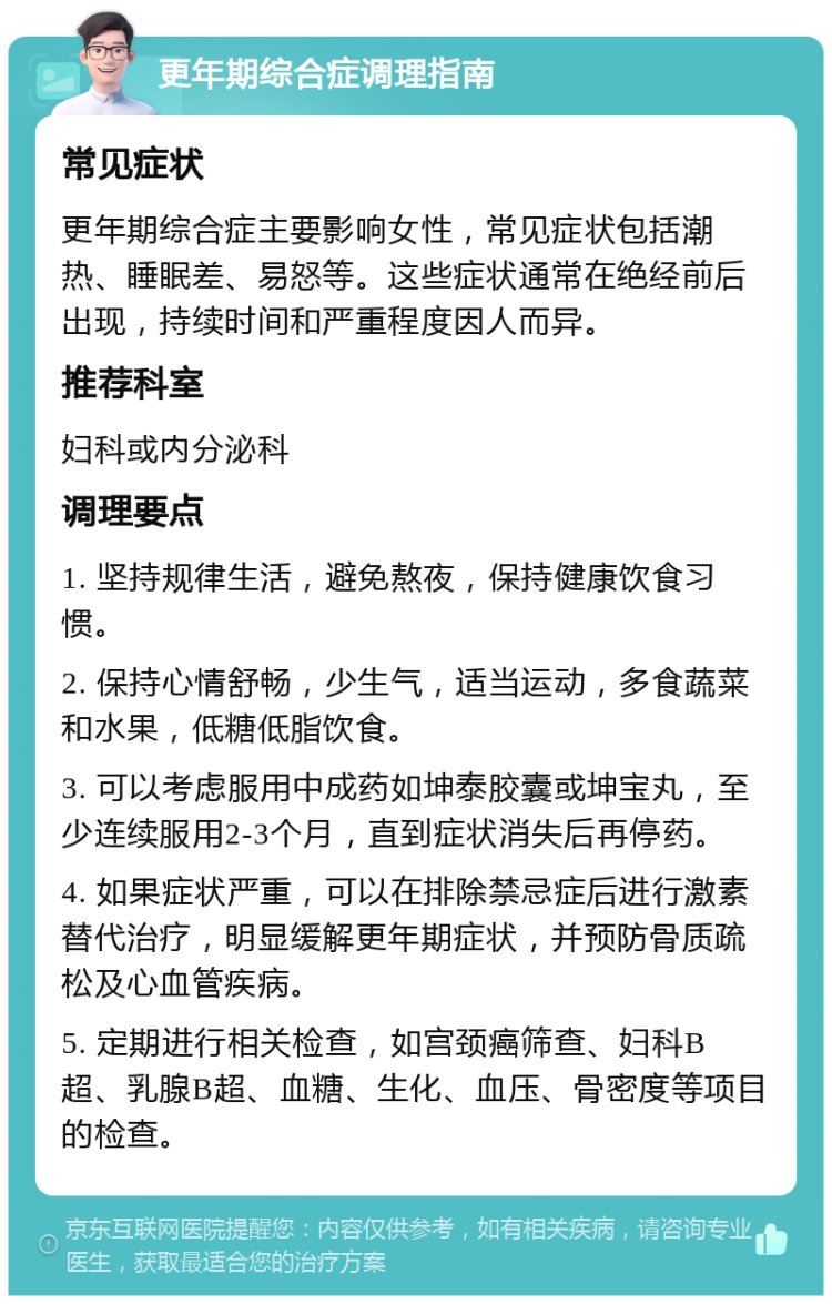 更年期综合症调理指南 常见症状 更年期综合症主要影响女性，常见症状包括潮热、睡眠差、易怒等。这些症状通常在绝经前后出现，持续时间和严重程度因人而异。 推荐科室 妇科或内分泌科 调理要点 1. 坚持规律生活，避免熬夜，保持健康饮食习惯。 2. 保持心情舒畅，少生气，适当运动，多食蔬菜和水果，低糖低脂饮食。 3. 可以考虑服用中成药如坤泰胶囊或坤宝丸，至少连续服用2-3个月，直到症状消失后再停药。 4. 如果症状严重，可以在排除禁忌症后进行激素替代治疗，明显缓解更年期症状，并预防骨质疏松及心血管疾病。 5. 定期进行相关检查，如宫颈癌筛查、妇科B超、乳腺B超、血糖、生化、血压、骨密度等项目的检查。