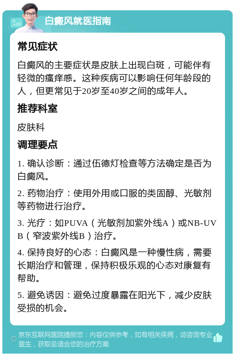 白癜风就医指南 常见症状 白癜风的主要症状是皮肤上出现白斑，可能伴有轻微的瘙痒感。这种疾病可以影响任何年龄段的人，但更常见于20岁至40岁之间的成年人。 推荐科室 皮肤科 调理要点 1. 确认诊断：通过伍德灯检查等方法确定是否为白癜风。 2. 药物治疗：使用外用或口服的类固醇、光敏剂等药物进行治疗。 3. 光疗：如PUVA（光敏剂加紫外线A）或NB-UVB（窄波紫外线B）治疗。 4. 保持良好的心态：白癜风是一种慢性病，需要长期治疗和管理，保持积极乐观的心态对康复有帮助。 5. 避免诱因：避免过度暴露在阳光下，减少皮肤受损的机会。