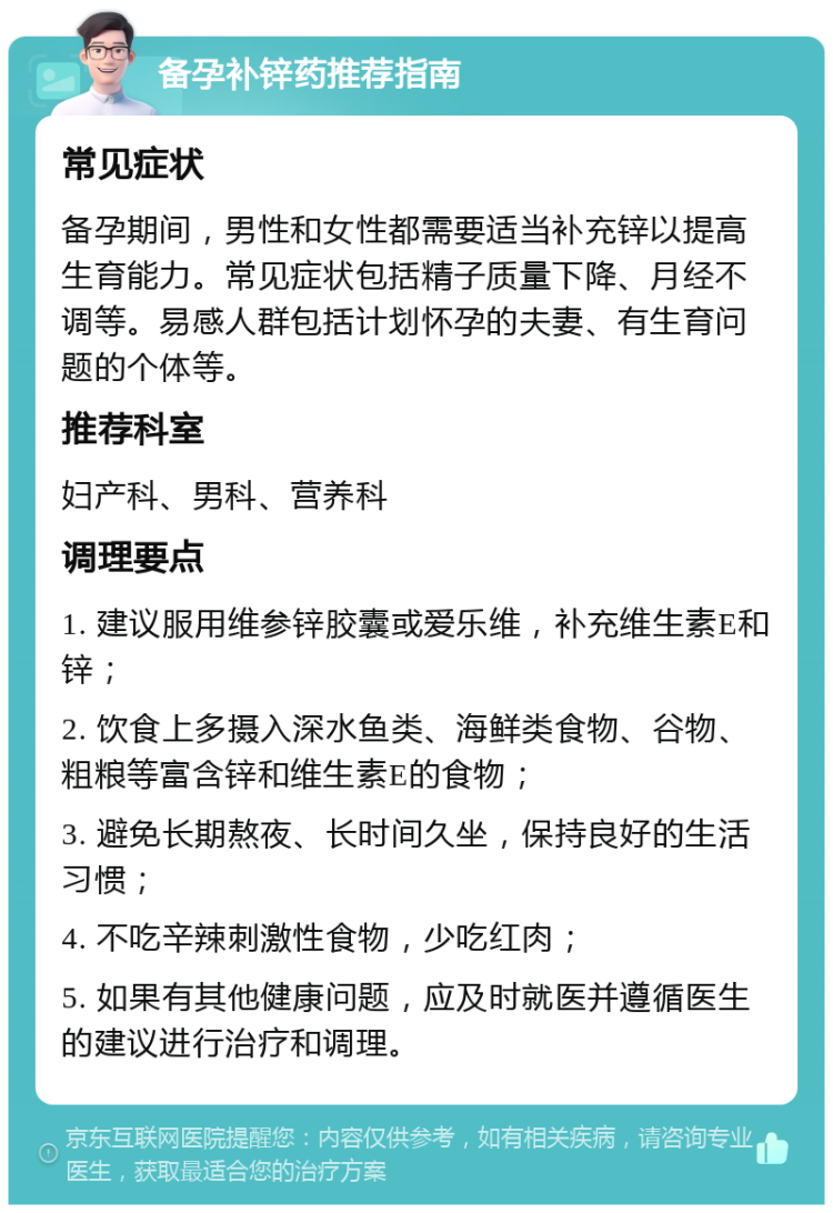 备孕补锌药推荐指南 常见症状 备孕期间，男性和女性都需要适当补充锌以提高生育能力。常见症状包括精子质量下降、月经不调等。易感人群包括计划怀孕的夫妻、有生育问题的个体等。 推荐科室 妇产科、男科、营养科 调理要点 1. 建议服用维参锌胶囊或爱乐维，补充维生素E和锌； 2. 饮食上多摄入深水鱼类、海鲜类食物、谷物、粗粮等富含锌和维生素E的食物； 3. 避免长期熬夜、长时间久坐，保持良好的生活习惯； 4. 不吃辛辣刺激性食物，少吃红肉； 5. 如果有其他健康问题，应及时就医并遵循医生的建议进行治疗和调理。