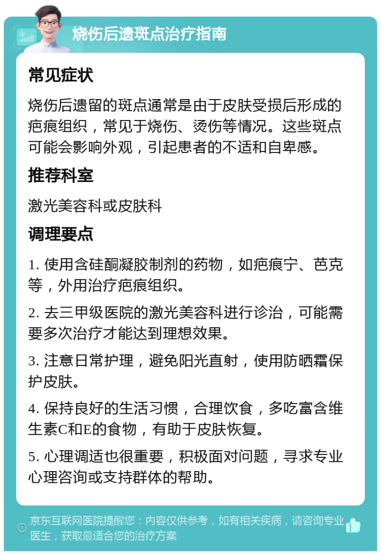 烧伤后遗斑点治疗指南 常见症状 烧伤后遗留的斑点通常是由于皮肤受损后形成的疤痕组织，常见于烧伤、烫伤等情况。这些斑点可能会影响外观，引起患者的不适和自卑感。 推荐科室 激光美容科或皮肤科 调理要点 1. 使用含硅酮凝胶制剂的药物，如疤痕宁、芭克等，外用治疗疤痕组织。 2. 去三甲级医院的激光美容科进行诊治，可能需要多次治疗才能达到理想效果。 3. 注意日常护理，避免阳光直射，使用防晒霜保护皮肤。 4. 保持良好的生活习惯，合理饮食，多吃富含维生素C和E的食物，有助于皮肤恢复。 5. 心理调适也很重要，积极面对问题，寻求专业心理咨询或支持群体的帮助。