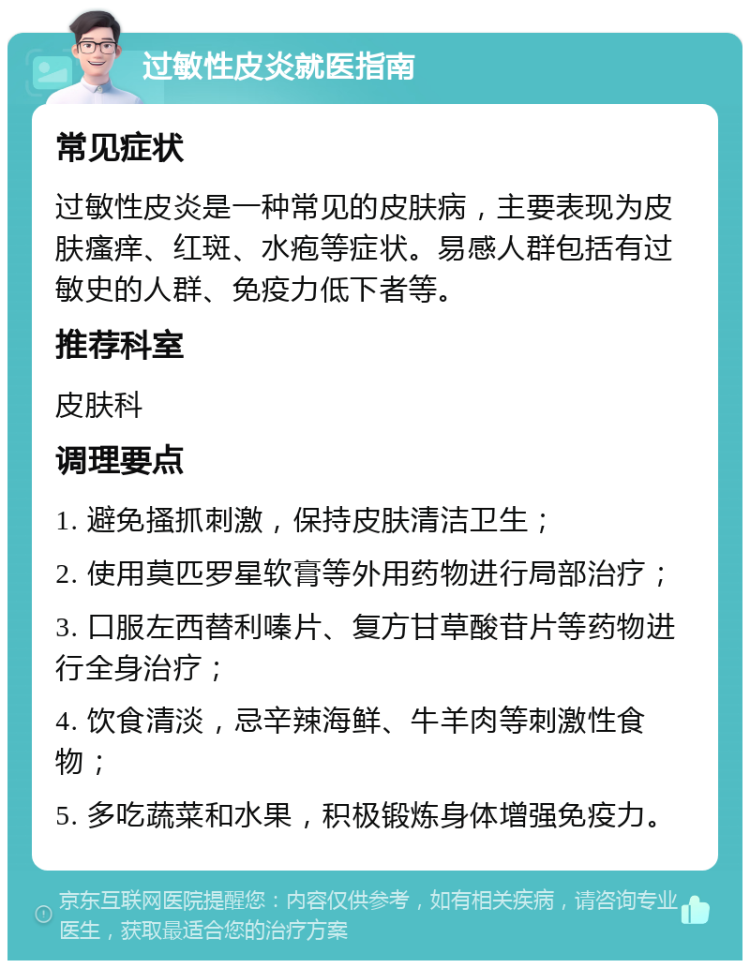 过敏性皮炎就医指南 常见症状 过敏性皮炎是一种常见的皮肤病，主要表现为皮肤瘙痒、红斑、水疱等症状。易感人群包括有过敏史的人群、免疫力低下者等。 推荐科室 皮肤科 调理要点 1. 避免搔抓刺激，保持皮肤清洁卫生； 2. 使用莫匹罗星软膏等外用药物进行局部治疗； 3. 口服左西替利嗪片、复方甘草酸苷片等药物进行全身治疗； 4. 饮食清淡，忌辛辣海鲜、牛羊肉等刺激性食物； 5. 多吃蔬菜和水果，积极锻炼身体增强免疫力。