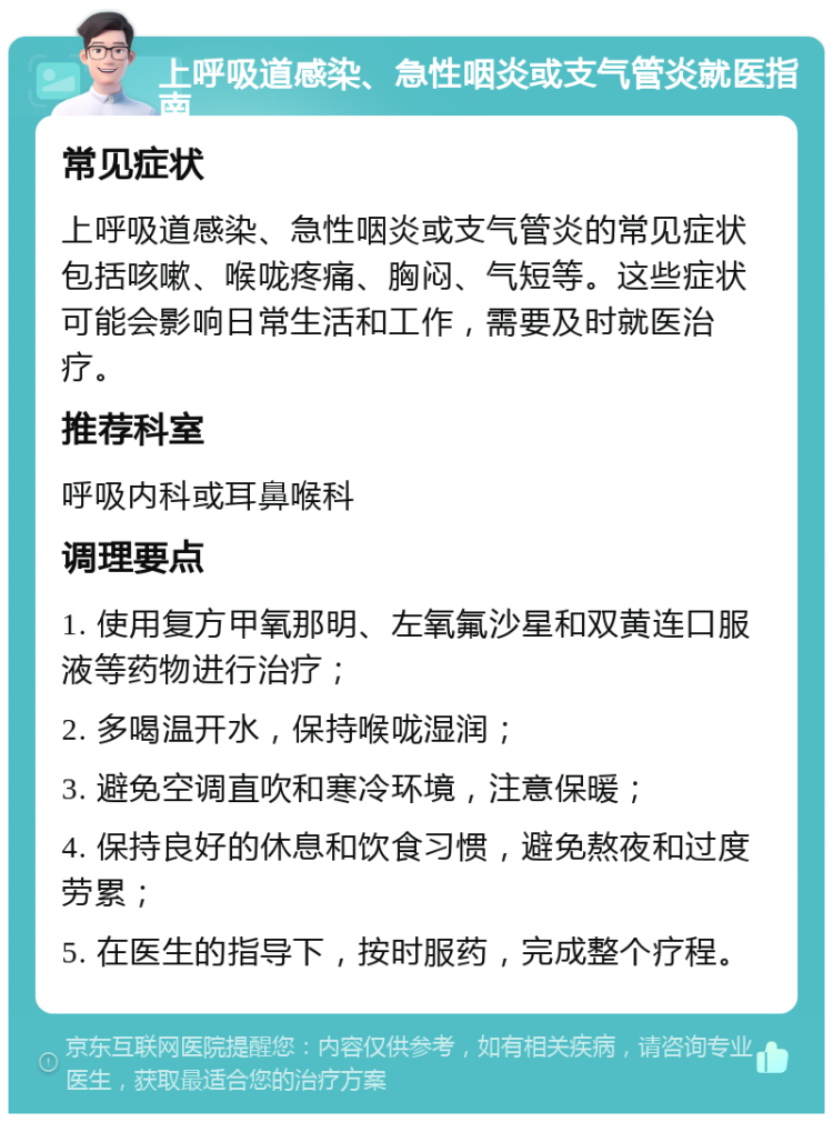 上呼吸道感染、急性咽炎或支气管炎就医指南 常见症状 上呼吸道感染、急性咽炎或支气管炎的常见症状包括咳嗽、喉咙疼痛、胸闷、气短等。这些症状可能会影响日常生活和工作，需要及时就医治疗。 推荐科室 呼吸内科或耳鼻喉科 调理要点 1. 使用复方甲氧那明、左氧氟沙星和双黄连口服液等药物进行治疗； 2. 多喝温开水，保持喉咙湿润； 3. 避免空调直吹和寒冷环境，注意保暖； 4. 保持良好的休息和饮食习惯，避免熬夜和过度劳累； 5. 在医生的指导下，按时服药，完成整个疗程。