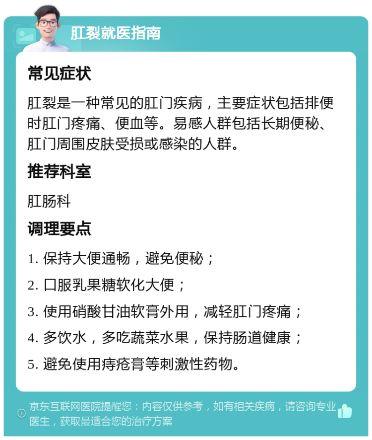 肛裂就医指南 常见症状 肛裂是一种常见的肛门疾病，主要症状包括排便时肛门疼痛、便血等。易感人群包括长期便秘、肛门周围皮肤受损或感染的人群。 推荐科室 肛肠科 调理要点 1. 保持大便通畅，避免便秘； 2. 口服乳果糖软化大便； 3. 使用硝酸甘油软膏外用，减轻肛门疼痛； 4. 多饮水，多吃蔬菜水果，保持肠道健康； 5. 避免使用痔疮膏等刺激性药物。