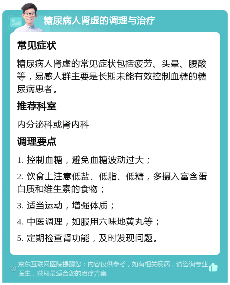 糖尿病人肾虚的调理与治疗 常见症状 糖尿病人肾虚的常见症状包括疲劳、头晕、腰酸等，易感人群主要是长期未能有效控制血糖的糖尿病患者。 推荐科室 内分泌科或肾内科 调理要点 1. 控制血糖，避免血糖波动过大； 2. 饮食上注意低盐、低脂、低糖，多摄入富含蛋白质和维生素的食物； 3. 适当运动，增强体质； 4. 中医调理，如服用六味地黄丸等； 5. 定期检查肾功能，及时发现问题。