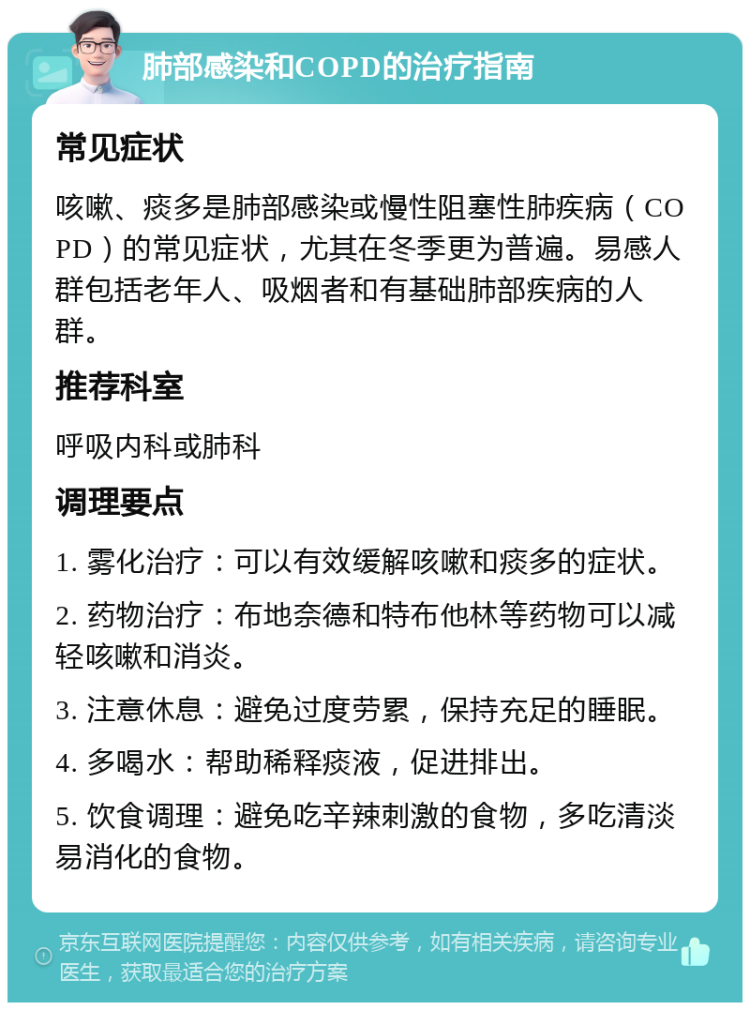 肺部感染和COPD的治疗指南 常见症状 咳嗽、痰多是肺部感染或慢性阻塞性肺疾病（COPD）的常见症状，尤其在冬季更为普遍。易感人群包括老年人、吸烟者和有基础肺部疾病的人群。 推荐科室 呼吸内科或肺科 调理要点 1. 雾化治疗：可以有效缓解咳嗽和痰多的症状。 2. 药物治疗：布地奈德和特布他林等药物可以减轻咳嗽和消炎。 3. 注意休息：避免过度劳累，保持充足的睡眠。 4. 多喝水：帮助稀释痰液，促进排出。 5. 饮食调理：避免吃辛辣刺激的食物，多吃清淡易消化的食物。