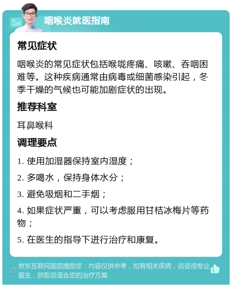 咽喉炎就医指南 常见症状 咽喉炎的常见症状包括喉咙疼痛、咳嗽、吞咽困难等。这种疾病通常由病毒或细菌感染引起，冬季干燥的气候也可能加剧症状的出现。 推荐科室 耳鼻喉科 调理要点 1. 使用加湿器保持室内湿度； 2. 多喝水，保持身体水分； 3. 避免吸烟和二手烟； 4. 如果症状严重，可以考虑服用甘桔冰梅片等药物； 5. 在医生的指导下进行治疗和康复。