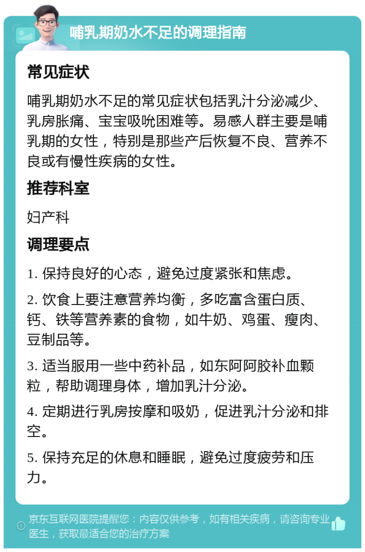 哺乳期奶水不足的调理指南 常见症状 哺乳期奶水不足的常见症状包括乳汁分泌减少、乳房胀痛、宝宝吸吮困难等。易感人群主要是哺乳期的女性，特别是那些产后恢复不良、营养不良或有慢性疾病的女性。 推荐科室 妇产科 调理要点 1. 保持良好的心态，避免过度紧张和焦虑。 2. 饮食上要注意营养均衡，多吃富含蛋白质、钙、铁等营养素的食物，如牛奶、鸡蛋、瘦肉、豆制品等。 3. 适当服用一些中药补品，如东阿阿胶补血颗粒，帮助调理身体，增加乳汁分泌。 4. 定期进行乳房按摩和吸奶，促进乳汁分泌和排空。 5. 保持充足的休息和睡眠，避免过度疲劳和压力。