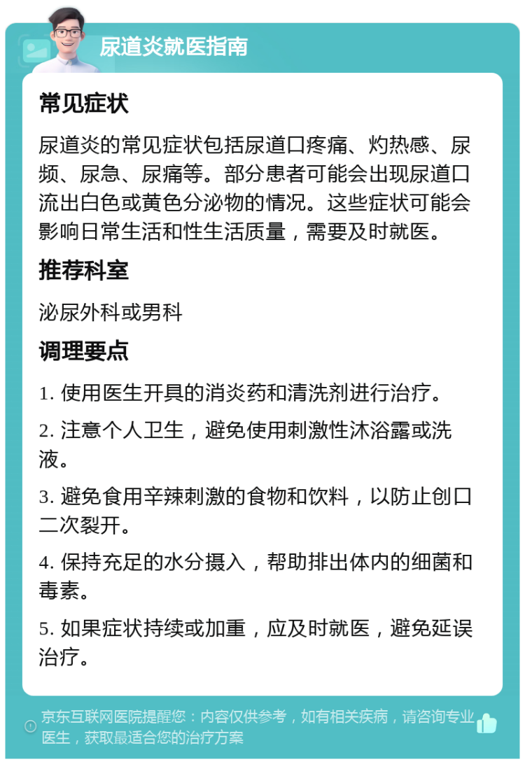 尿道炎就医指南 常见症状 尿道炎的常见症状包括尿道口疼痛、灼热感、尿频、尿急、尿痛等。部分患者可能会出现尿道口流出白色或黄色分泌物的情况。这些症状可能会影响日常生活和性生活质量，需要及时就医。 推荐科室 泌尿外科或男科 调理要点 1. 使用医生开具的消炎药和清洗剂进行治疗。 2. 注意个人卫生，避免使用刺激性沐浴露或洗液。 3. 避免食用辛辣刺激的食物和饮料，以防止创口二次裂开。 4. 保持充足的水分摄入，帮助排出体内的细菌和毒素。 5. 如果症状持续或加重，应及时就医，避免延误治疗。