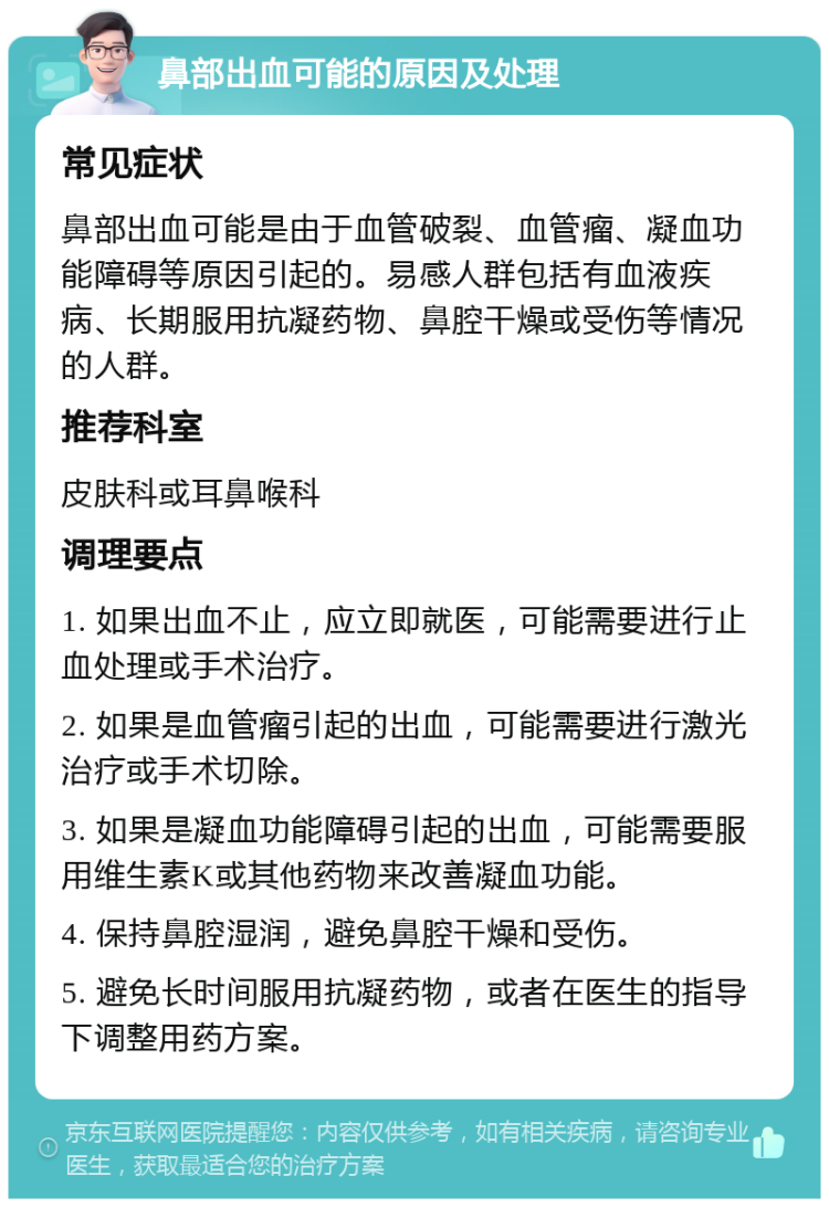 鼻部出血可能的原因及处理 常见症状 鼻部出血可能是由于血管破裂、血管瘤、凝血功能障碍等原因引起的。易感人群包括有血液疾病、长期服用抗凝药物、鼻腔干燥或受伤等情况的人群。 推荐科室 皮肤科或耳鼻喉科 调理要点 1. 如果出血不止，应立即就医，可能需要进行止血处理或手术治疗。 2. 如果是血管瘤引起的出血，可能需要进行激光治疗或手术切除。 3. 如果是凝血功能障碍引起的出血，可能需要服用维生素K或其他药物来改善凝血功能。 4. 保持鼻腔湿润，避免鼻腔干燥和受伤。 5. 避免长时间服用抗凝药物，或者在医生的指导下调整用药方案。