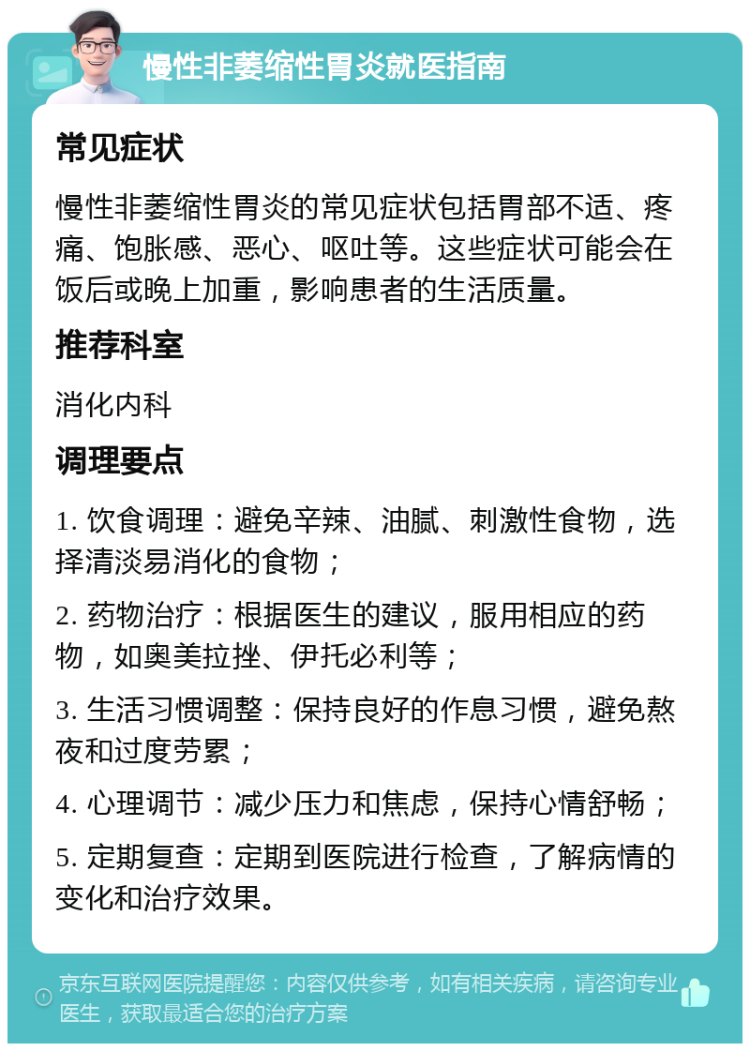 慢性非萎缩性胃炎就医指南 常见症状 慢性非萎缩性胃炎的常见症状包括胃部不适、疼痛、饱胀感、恶心、呕吐等。这些症状可能会在饭后或晚上加重，影响患者的生活质量。 推荐科室 消化内科 调理要点 1. 饮食调理：避免辛辣、油腻、刺激性食物，选择清淡易消化的食物； 2. 药物治疗：根据医生的建议，服用相应的药物，如奥美拉挫、伊托必利等； 3. 生活习惯调整：保持良好的作息习惯，避免熬夜和过度劳累； 4. 心理调节：减少压力和焦虑，保持心情舒畅； 5. 定期复查：定期到医院进行检查，了解病情的变化和治疗效果。