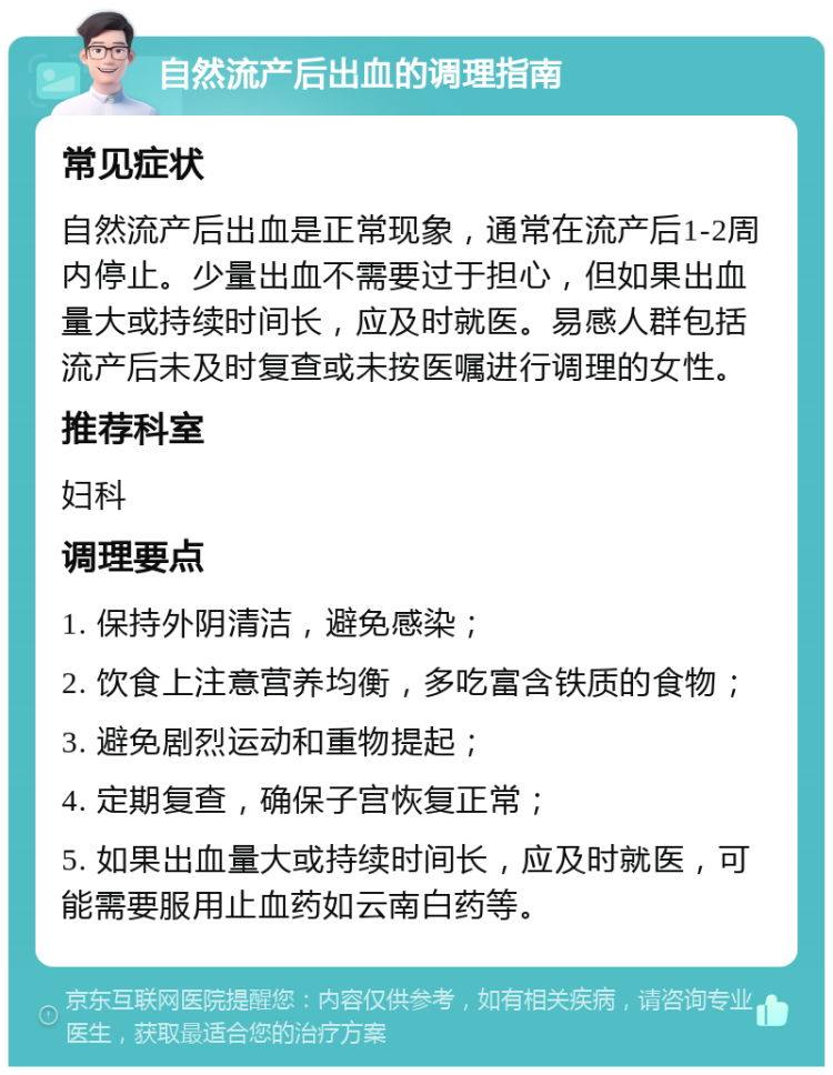 自然流产后出血的调理指南 常见症状 自然流产后出血是正常现象，通常在流产后1-2周内停止。少量出血不需要过于担心，但如果出血量大或持续时间长，应及时就医。易感人群包括流产后未及时复查或未按医嘱进行调理的女性。 推荐科室 妇科 调理要点 1. 保持外阴清洁，避免感染； 2. 饮食上注意营养均衡，多吃富含铁质的食物； 3. 避免剧烈运动和重物提起； 4. 定期复查，确保子宫恢复正常； 5. 如果出血量大或持续时间长，应及时就医，可能需要服用止血药如云南白药等。