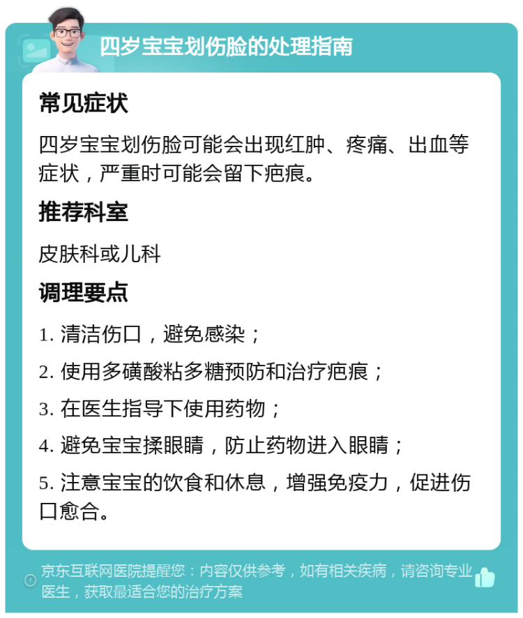 四岁宝宝划伤脸的处理指南 常见症状 四岁宝宝划伤脸可能会出现红肿、疼痛、出血等症状，严重时可能会留下疤痕。 推荐科室 皮肤科或儿科 调理要点 1. 清洁伤口，避免感染； 2. 使用多磺酸粘多糖预防和治疗疤痕； 3. 在医生指导下使用药物； 4. 避免宝宝揉眼睛，防止药物进入眼睛； 5. 注意宝宝的饮食和休息，增强免疫力，促进伤口愈合。