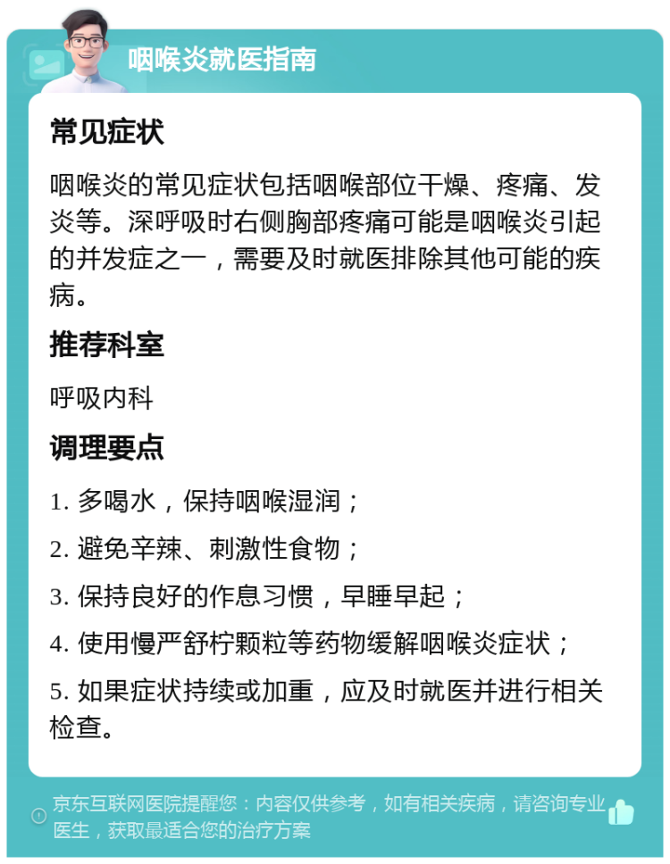 咽喉炎就医指南 常见症状 咽喉炎的常见症状包括咽喉部位干燥、疼痛、发炎等。深呼吸时右侧胸部疼痛可能是咽喉炎引起的并发症之一，需要及时就医排除其他可能的疾病。 推荐科室 呼吸内科 调理要点 1. 多喝水，保持咽喉湿润； 2. 避免辛辣、刺激性食物； 3. 保持良好的作息习惯，早睡早起； 4. 使用慢严舒柠颗粒等药物缓解咽喉炎症状； 5. 如果症状持续或加重，应及时就医并进行相关检查。