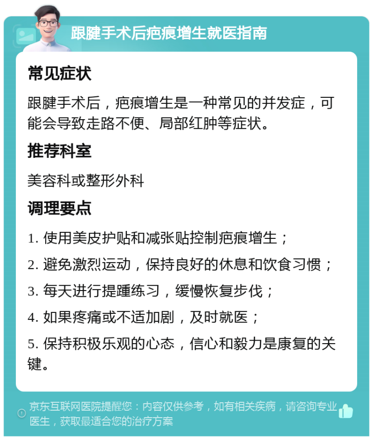 跟腱手术后疤痕增生就医指南 常见症状 跟腱手术后，疤痕增生是一种常见的并发症，可能会导致走路不便、局部红肿等症状。 推荐科室 美容科或整形外科 调理要点 1. 使用美皮护贴和减张贴控制疤痕增生； 2. 避免激烈运动，保持良好的休息和饮食习惯； 3. 每天进行提踵练习，缓慢恢复步伐； 4. 如果疼痛或不适加剧，及时就医； 5. 保持积极乐观的心态，信心和毅力是康复的关键。