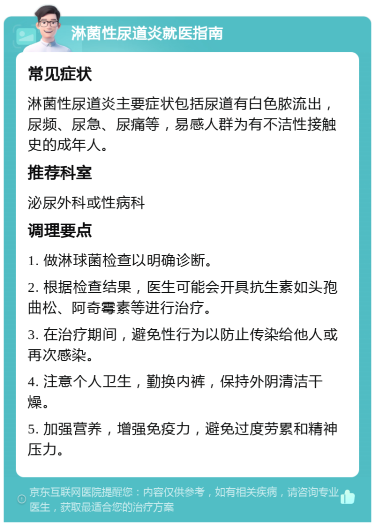 淋菌性尿道炎就医指南 常见症状 淋菌性尿道炎主要症状包括尿道有白色脓流出，尿频、尿急、尿痛等，易感人群为有不洁性接触史的成年人。 推荐科室 泌尿外科或性病科 调理要点 1. 做淋球菌检查以明确诊断。 2. 根据检查结果，医生可能会开具抗生素如头孢曲松、阿奇霉素等进行治疗。 3. 在治疗期间，避免性行为以防止传染给他人或再次感染。 4. 注意个人卫生，勤换内裤，保持外阴清洁干燥。 5. 加强营养，增强免疫力，避免过度劳累和精神压力。