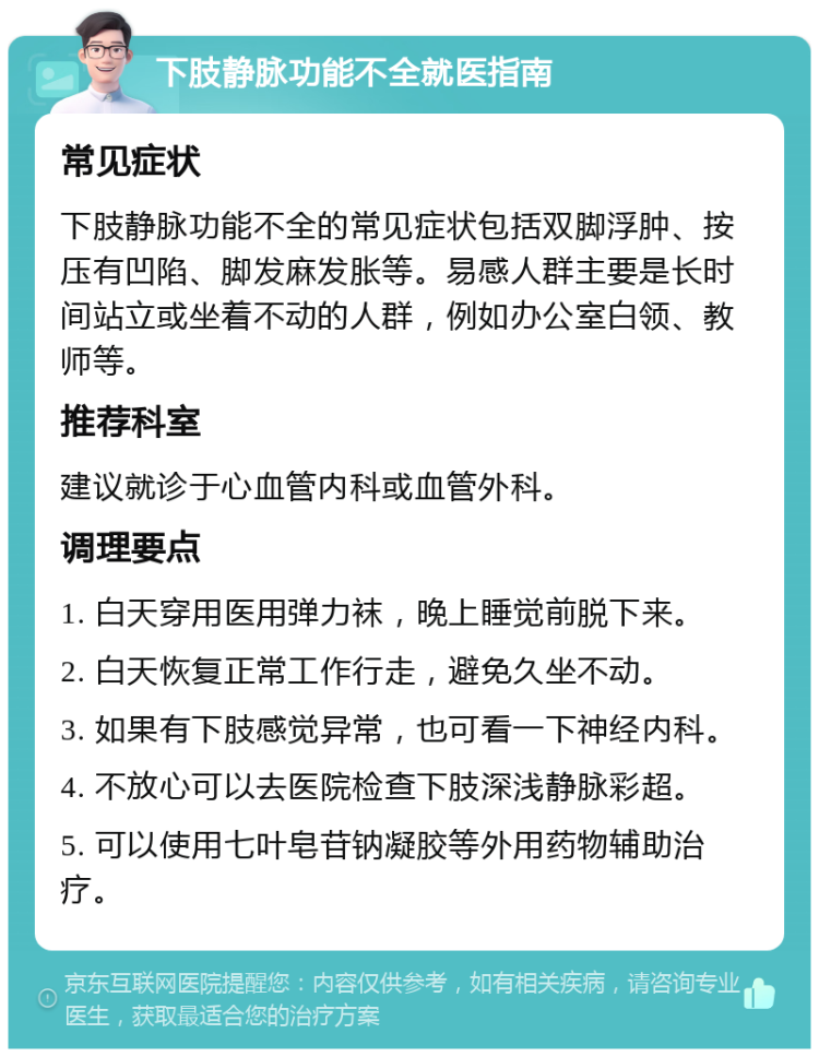 下肢静脉功能不全就医指南 常见症状 下肢静脉功能不全的常见症状包括双脚浮肿、按压有凹陷、脚发麻发胀等。易感人群主要是长时间站立或坐着不动的人群，例如办公室白领、教师等。 推荐科室 建议就诊于心血管内科或血管外科。 调理要点 1. 白天穿用医用弹力袜，晚上睡觉前脱下来。 2. 白天恢复正常工作行走，避免久坐不动。 3. 如果有下肢感觉异常，也可看一下神经内科。 4. 不放心可以去医院检查下肢深浅静脉彩超。 5. 可以使用七叶皂苷钠凝胶等外用药物辅助治疗。