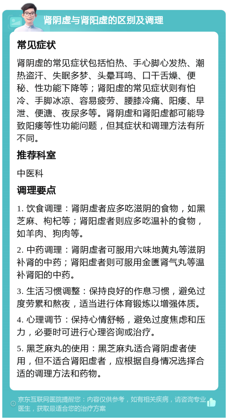 肾阴虚与肾阳虚的区别及调理 常见症状 肾阴虚的常见症状包括怕热、手心脚心发热、潮热盗汗、失眠多梦、头晕耳鸣、口干舌燥、便秘、性功能下降等；肾阳虚的常见症状则有怕冷、手脚冰凉、容易疲劳、腰膝冷痛、阳痿、早泄、便溏、夜尿多等。肾阴虚和肾阳虚都可能导致阳痿等性功能问题，但其症状和调理方法有所不同。 推荐科室 中医科 调理要点 1. 饮食调理：肾阴虚者应多吃滋阴的食物，如黑芝麻、枸杞等；肾阳虚者则应多吃温补的食物，如羊肉、狗肉等。 2. 中药调理：肾阴虚者可服用六味地黄丸等滋阴补肾的中药；肾阳虚者则可服用金匮肾气丸等温补肾阳的中药。 3. 生活习惯调整：保持良好的作息习惯，避免过度劳累和熬夜，适当进行体育锻炼以增强体质。 4. 心理调节：保持心情舒畅，避免过度焦虑和压力，必要时可进行心理咨询或治疗。 5. 黑芝麻丸的使用：黑芝麻丸适合肾阴虚者使用，但不适合肾阳虚者，应根据自身情况选择合适的调理方法和药物。