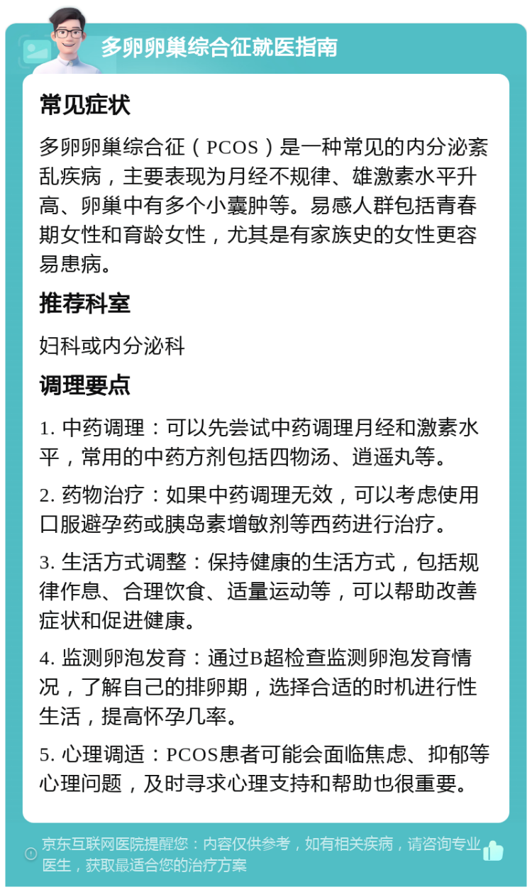 多卵卵巢综合征就医指南 常见症状 多卵卵巢综合征（PCOS）是一种常见的内分泌紊乱疾病，主要表现为月经不规律、雄激素水平升高、卵巢中有多个小囊肿等。易感人群包括青春期女性和育龄女性，尤其是有家族史的女性更容易患病。 推荐科室 妇科或内分泌科 调理要点 1. 中药调理：可以先尝试中药调理月经和激素水平，常用的中药方剂包括四物汤、逍遥丸等。 2. 药物治疗：如果中药调理无效，可以考虑使用口服避孕药或胰岛素增敏剂等西药进行治疗。 3. 生活方式调整：保持健康的生活方式，包括规律作息、合理饮食、适量运动等，可以帮助改善症状和促进健康。 4. 监测卵泡发育：通过B超检查监测卵泡发育情况，了解自己的排卵期，选择合适的时机进行性生活，提高怀孕几率。 5. 心理调适：PCOS患者可能会面临焦虑、抑郁等心理问题，及时寻求心理支持和帮助也很重要。