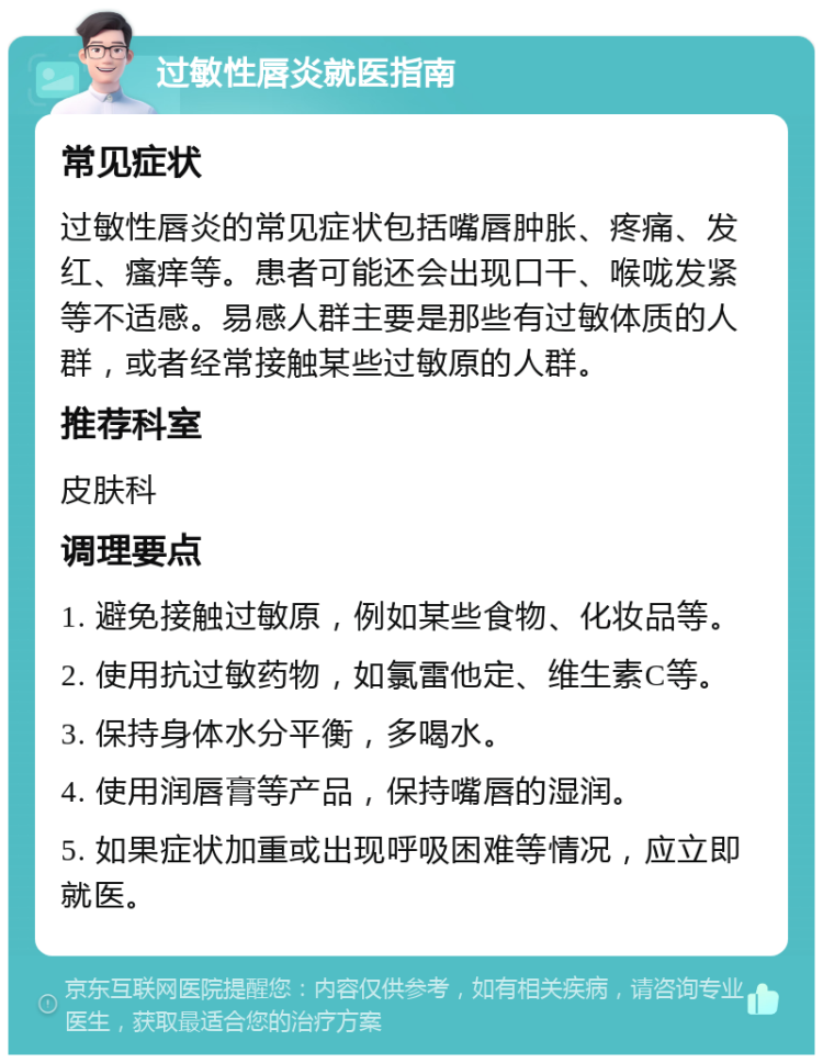 过敏性唇炎就医指南 常见症状 过敏性唇炎的常见症状包括嘴唇肿胀、疼痛、发红、瘙痒等。患者可能还会出现口干、喉咙发紧等不适感。易感人群主要是那些有过敏体质的人群，或者经常接触某些过敏原的人群。 推荐科室 皮肤科 调理要点 1. 避免接触过敏原，例如某些食物、化妆品等。 2. 使用抗过敏药物，如氯雷他定、维生素C等。 3. 保持身体水分平衡，多喝水。 4. 使用润唇膏等产品，保持嘴唇的湿润。 5. 如果症状加重或出现呼吸困难等情况，应立即就医。