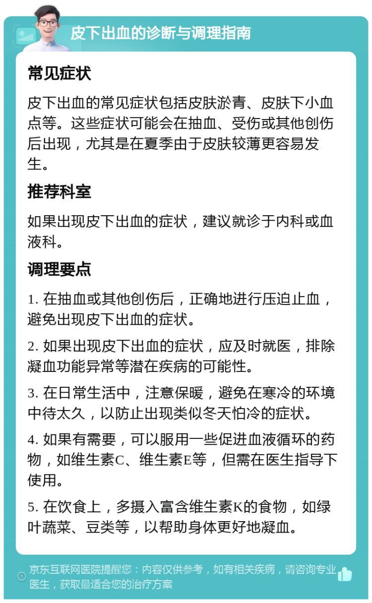 皮下出血的诊断与调理指南 常见症状 皮下出血的常见症状包括皮肤淤青、皮肤下小血点等。这些症状可能会在抽血、受伤或其他创伤后出现，尤其是在夏季由于皮肤较薄更容易发生。 推荐科室 如果出现皮下出血的症状，建议就诊于内科或血液科。 调理要点 1. 在抽血或其他创伤后，正确地进行压迫止血，避免出现皮下出血的症状。 2. 如果出现皮下出血的症状，应及时就医，排除凝血功能异常等潜在疾病的可能性。 3. 在日常生活中，注意保暖，避免在寒冷的环境中待太久，以防止出现类似冬天怕冷的症状。 4. 如果有需要，可以服用一些促进血液循环的药物，如维生素C、维生素E等，但需在医生指导下使用。 5. 在饮食上，多摄入富含维生素K的食物，如绿叶蔬菜、豆类等，以帮助身体更好地凝血。