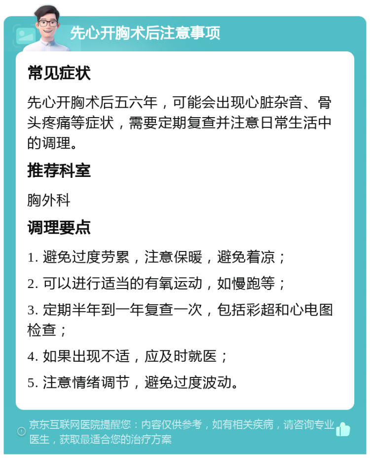 先心开胸术后注意事项 常见症状 先心开胸术后五六年，可能会出现心脏杂音、骨头疼痛等症状，需要定期复查并注意日常生活中的调理。 推荐科室 胸外科 调理要点 1. 避免过度劳累，注意保暖，避免着凉； 2. 可以进行适当的有氧运动，如慢跑等； 3. 定期半年到一年复查一次，包括彩超和心电图检查； 4. 如果出现不适，应及时就医； 5. 注意情绪调节，避免过度波动。