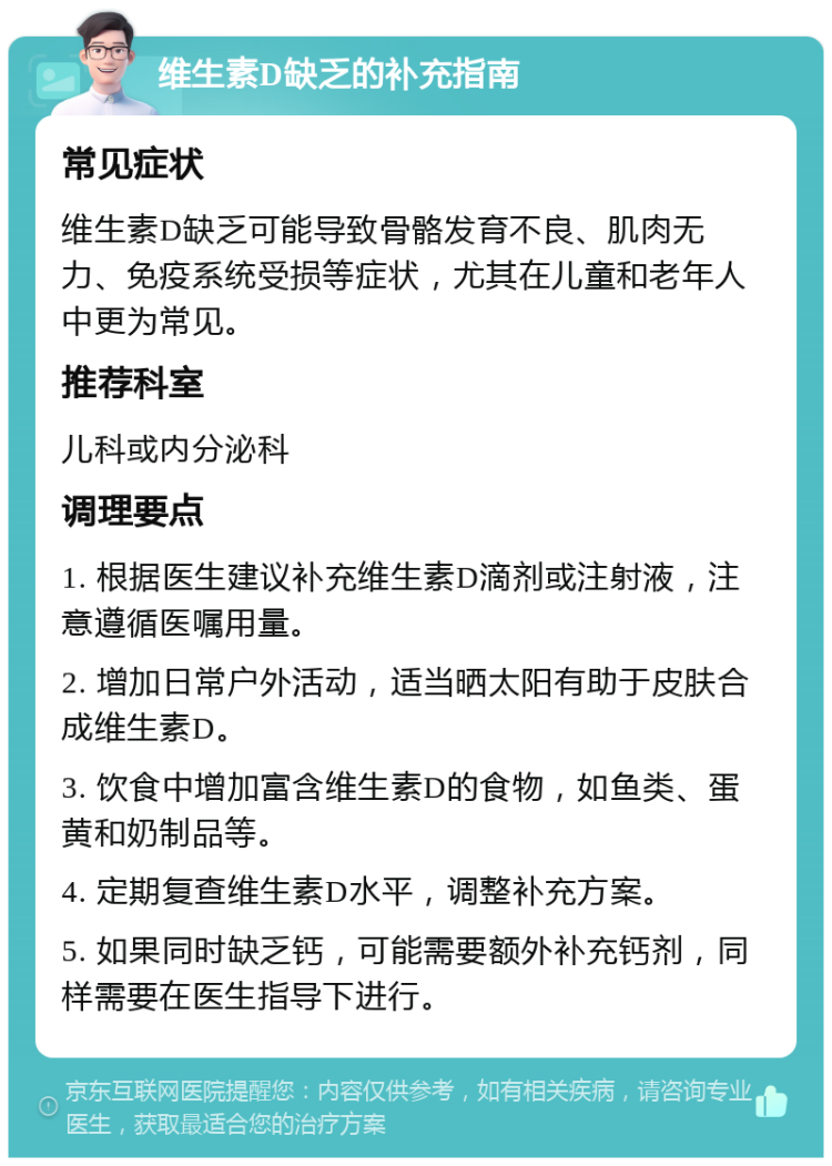 维生素D缺乏的补充指南 常见症状 维生素D缺乏可能导致骨骼发育不良、肌肉无力、免疫系统受损等症状，尤其在儿童和老年人中更为常见。 推荐科室 儿科或内分泌科 调理要点 1. 根据医生建议补充维生素D滴剂或注射液，注意遵循医嘱用量。 2. 增加日常户外活动，适当晒太阳有助于皮肤合成维生素D。 3. 饮食中增加富含维生素D的食物，如鱼类、蛋黄和奶制品等。 4. 定期复查维生素D水平，调整补充方案。 5. 如果同时缺乏钙，可能需要额外补充钙剂，同样需要在医生指导下进行。