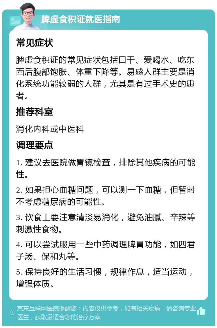 脾虚食积证就医指南 常见症状 脾虚食积证的常见症状包括口干、爱喝水、吃东西后腹部饱胀、体重下降等。易感人群主要是消化系统功能较弱的人群，尤其是有过手术史的患者。 推荐科室 消化内科或中医科 调理要点 1. 建议去医院做胃镜检查，排除其他疾病的可能性。 2. 如果担心血糖问题，可以测一下血糖，但暂时不考虑糖尿病的可能性。 3. 饮食上要注意清淡易消化，避免油腻、辛辣等刺激性食物。 4. 可以尝试服用一些中药调理脾胃功能，如四君子汤、保和丸等。 5. 保持良好的生活习惯，规律作息，适当运动，增强体质。