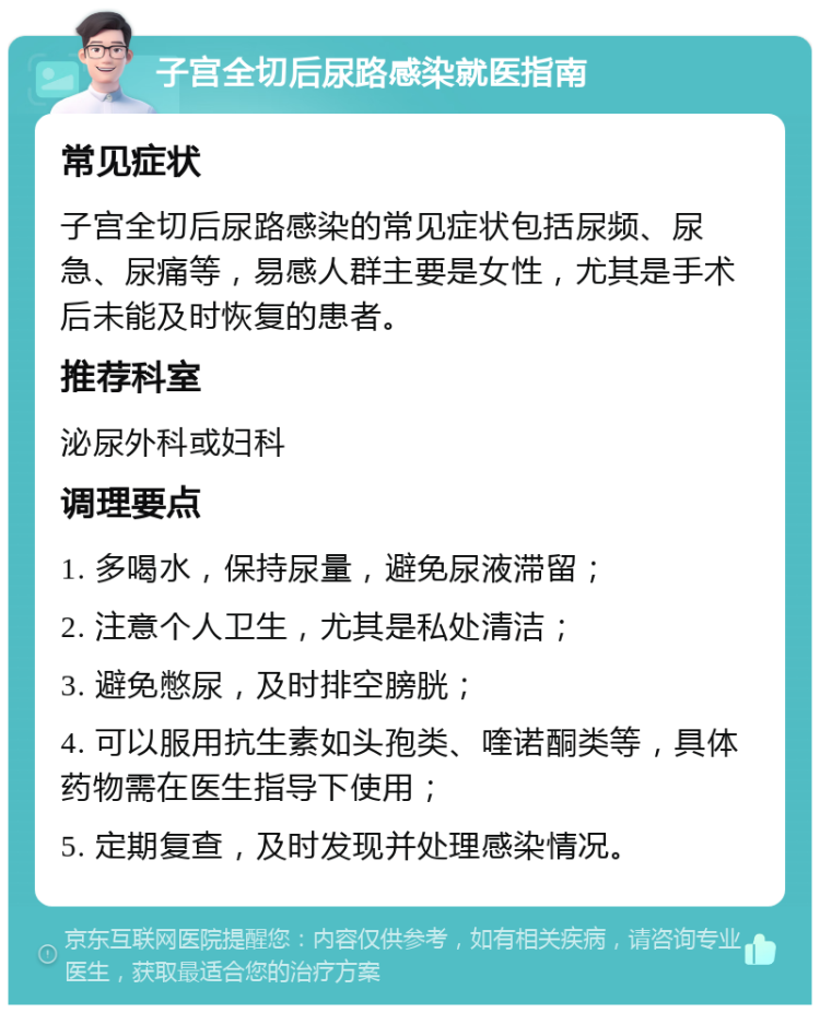 子宫全切后尿路感染就医指南 常见症状 子宫全切后尿路感染的常见症状包括尿频、尿急、尿痛等，易感人群主要是女性，尤其是手术后未能及时恢复的患者。 推荐科室 泌尿外科或妇科 调理要点 1. 多喝水，保持尿量，避免尿液滞留； 2. 注意个人卫生，尤其是私处清洁； 3. 避免憋尿，及时排空膀胱； 4. 可以服用抗生素如头孢类、喹诺酮类等，具体药物需在医生指导下使用； 5. 定期复查，及时发现并处理感染情况。