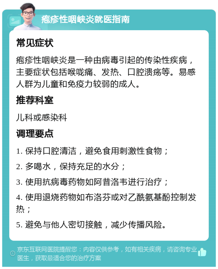 疱疹性咽峡炎就医指南 常见症状 疱疹性咽峡炎是一种由病毒引起的传染性疾病，主要症状包括喉咙痛、发热、口腔溃疡等。易感人群为儿童和免疫力较弱的成人。 推荐科室 儿科或感染科 调理要点 1. 保持口腔清洁，避免食用刺激性食物； 2. 多喝水，保持充足的水分； 3. 使用抗病毒药物如阿昔洛韦进行治疗； 4. 使用退烧药物如布洛芬或对乙酰氨基酚控制发热； 5. 避免与他人密切接触，减少传播风险。