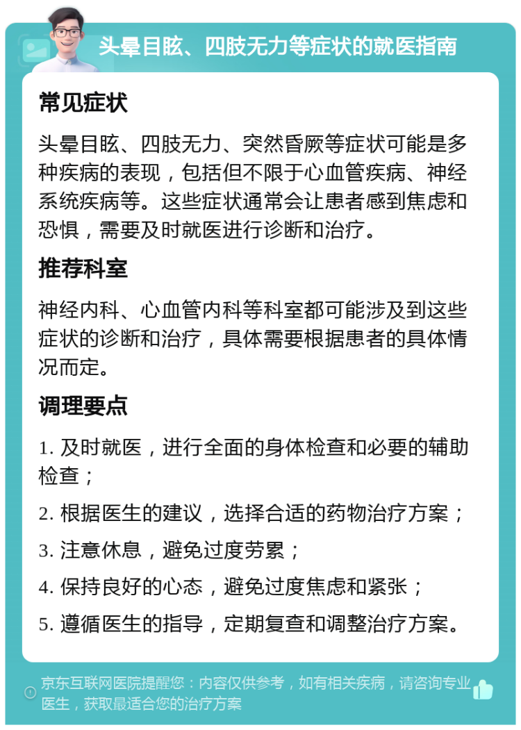 头晕目眩、四肢无力等症状的就医指南 常见症状 头晕目眩、四肢无力、突然昏厥等症状可能是多种疾病的表现，包括但不限于心血管疾病、神经系统疾病等。这些症状通常会让患者感到焦虑和恐惧，需要及时就医进行诊断和治疗。 推荐科室 神经内科、心血管内科等科室都可能涉及到这些症状的诊断和治疗，具体需要根据患者的具体情况而定。 调理要点 1. 及时就医，进行全面的身体检查和必要的辅助检查； 2. 根据医生的建议，选择合适的药物治疗方案； 3. 注意休息，避免过度劳累； 4. 保持良好的心态，避免过度焦虑和紧张； 5. 遵循医生的指导，定期复查和调整治疗方案。