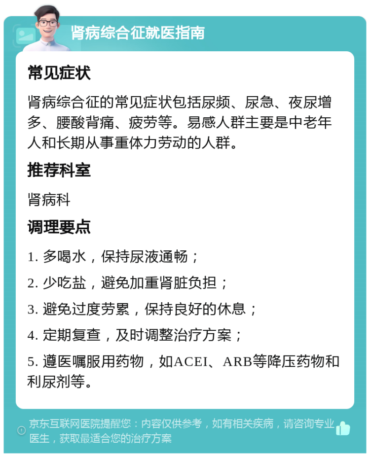 肾病综合征就医指南 常见症状 肾病综合征的常见症状包括尿频、尿急、夜尿增多、腰酸背痛、疲劳等。易感人群主要是中老年人和长期从事重体力劳动的人群。 推荐科室 肾病科 调理要点 1. 多喝水，保持尿液通畅； 2. 少吃盐，避免加重肾脏负担； 3. 避免过度劳累，保持良好的休息； 4. 定期复查，及时调整治疗方案； 5. 遵医嘱服用药物，如ACEI、ARB等降压药物和利尿剂等。