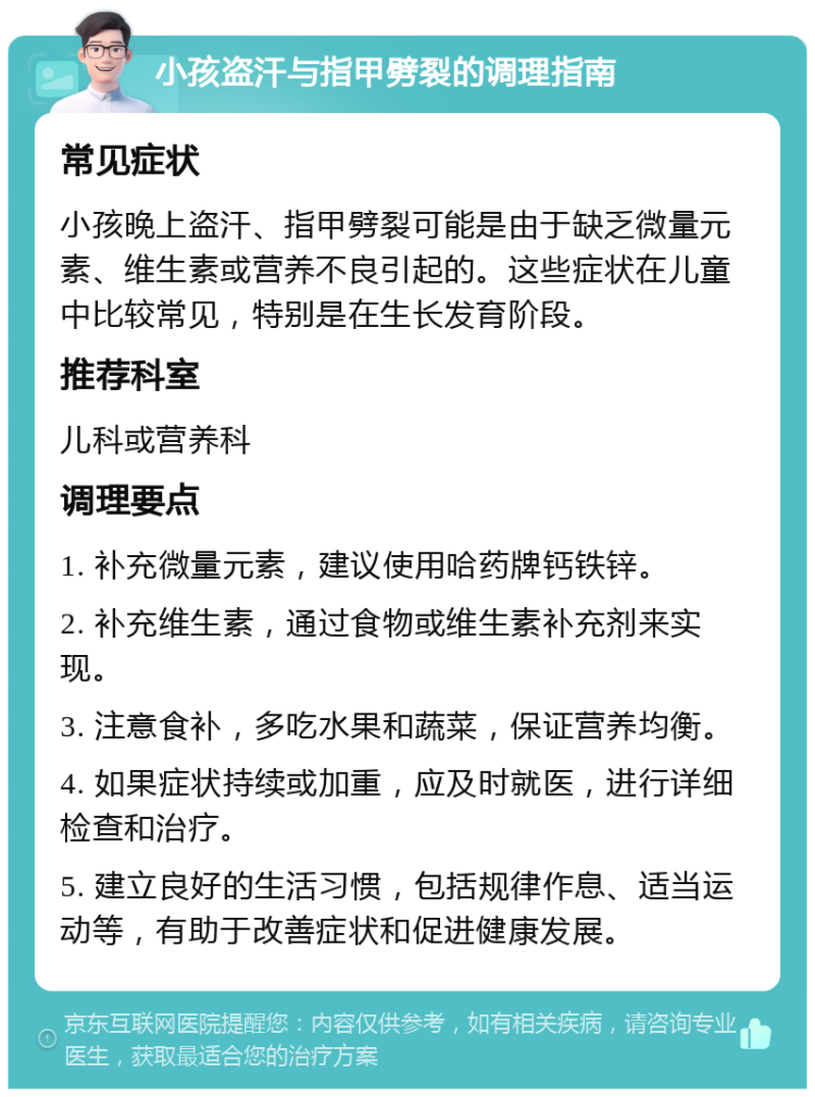 小孩盗汗与指甲劈裂的调理指南 常见症状 小孩晚上盗汗、指甲劈裂可能是由于缺乏微量元素、维生素或营养不良引起的。这些症状在儿童中比较常见，特别是在生长发育阶段。 推荐科室 儿科或营养科 调理要点 1. 补充微量元素，建议使用哈药牌钙铁锌。 2. 补充维生素，通过食物或维生素补充剂来实现。 3. 注意食补，多吃水果和蔬菜，保证营养均衡。 4. 如果症状持续或加重，应及时就医，进行详细检查和治疗。 5. 建立良好的生活习惯，包括规律作息、适当运动等，有助于改善症状和促进健康发展。