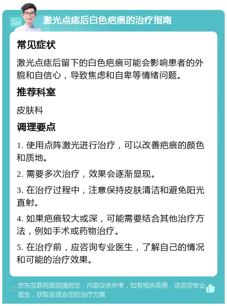 激光点痣后白色疤痕的治疗指南 常见症状 激光点痣后留下的白色疤痕可能会影响患者的外貌和自信心，导致焦虑和自卑等情绪问题。 推荐科室 皮肤科 调理要点 1. 使用点阵激光进行治疗，可以改善疤痕的颜色和质地。 2. 需要多次治疗，效果会逐渐显现。 3. 在治疗过程中，注意保持皮肤清洁和避免阳光直射。 4. 如果疤痕较大或深，可能需要结合其他治疗方法，例如手术或药物治疗。 5. 在治疗前，应咨询专业医生，了解自己的情况和可能的治疗效果。