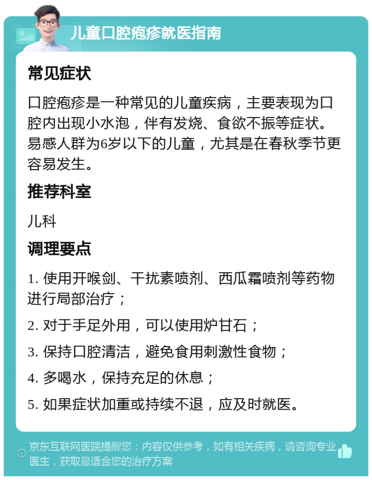 儿童口腔疱疹就医指南 常见症状 口腔疱疹是一种常见的儿童疾病，主要表现为口腔内出现小水泡，伴有发烧、食欲不振等症状。易感人群为6岁以下的儿童，尤其是在春秋季节更容易发生。 推荐科室 儿科 调理要点 1. 使用开喉剑、干扰素喷剂、西瓜霜喷剂等药物进行局部治疗； 2. 对于手足外用，可以使用炉甘石； 3. 保持口腔清洁，避免食用刺激性食物； 4. 多喝水，保持充足的休息； 5. 如果症状加重或持续不退，应及时就医。