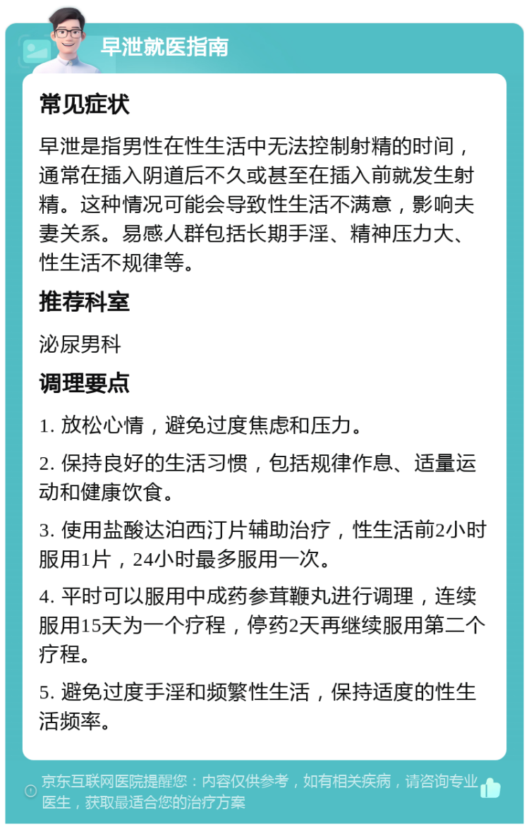 早泄就医指南 常见症状 早泄是指男性在性生活中无法控制射精的时间，通常在插入阴道后不久或甚至在插入前就发生射精。这种情况可能会导致性生活不满意，影响夫妻关系。易感人群包括长期手淫、精神压力大、性生活不规律等。 推荐科室 泌尿男科 调理要点 1. 放松心情，避免过度焦虑和压力。 2. 保持良好的生活习惯，包括规律作息、适量运动和健康饮食。 3. 使用盐酸达泊西汀片辅助治疗，性生活前2小时服用1片，24小时最多服用一次。 4. 平时可以服用中成药参茸鞭丸进行调理，连续服用15天为一个疗程，停药2天再继续服用第二个疗程。 5. 避免过度手淫和频繁性生活，保持适度的性生活频率。