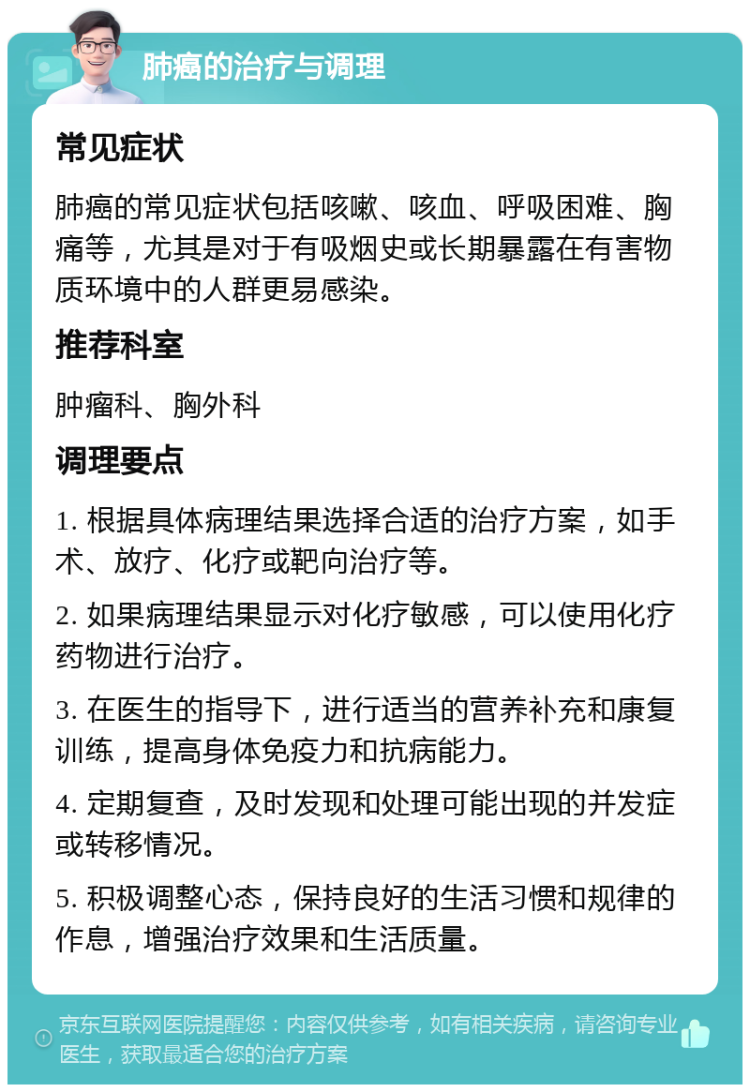 肺癌的治疗与调理 常见症状 肺癌的常见症状包括咳嗽、咳血、呼吸困难、胸痛等，尤其是对于有吸烟史或长期暴露在有害物质环境中的人群更易感染。 推荐科室 肿瘤科、胸外科 调理要点 1. 根据具体病理结果选择合适的治疗方案，如手术、放疗、化疗或靶向治疗等。 2. 如果病理结果显示对化疗敏感，可以使用化疗药物进行治疗。 3. 在医生的指导下，进行适当的营养补充和康复训练，提高身体免疫力和抗病能力。 4. 定期复查，及时发现和处理可能出现的并发症或转移情况。 5. 积极调整心态，保持良好的生活习惯和规律的作息，增强治疗效果和生活质量。