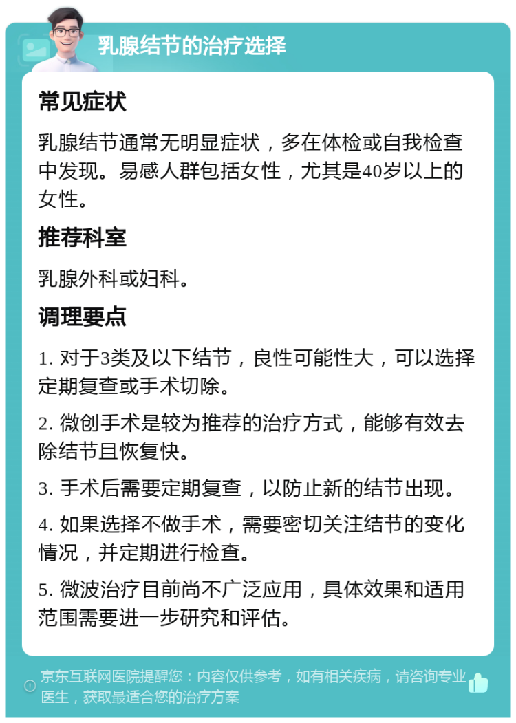 乳腺结节的治疗选择 常见症状 乳腺结节通常无明显症状，多在体检或自我检查中发现。易感人群包括女性，尤其是40岁以上的女性。 推荐科室 乳腺外科或妇科。 调理要点 1. 对于3类及以下结节，良性可能性大，可以选择定期复查或手术切除。 2. 微创手术是较为推荐的治疗方式，能够有效去除结节且恢复快。 3. 手术后需要定期复查，以防止新的结节出现。 4. 如果选择不做手术，需要密切关注结节的变化情况，并定期进行检查。 5. 微波治疗目前尚不广泛应用，具体效果和适用范围需要进一步研究和评估。