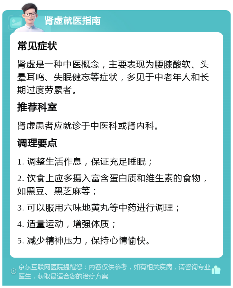 肾虚就医指南 常见症状 肾虚是一种中医概念，主要表现为腰膝酸软、头晕耳鸣、失眠健忘等症状，多见于中老年人和长期过度劳累者。 推荐科室 肾虚患者应就诊于中医科或肾内科。 调理要点 1. 调整生活作息，保证充足睡眠； 2. 饮食上应多摄入富含蛋白质和维生素的食物，如黑豆、黑芝麻等； 3. 可以服用六味地黄丸等中药进行调理； 4. 适量运动，增强体质； 5. 减少精神压力，保持心情愉快。