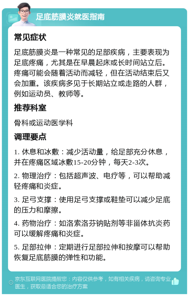 足底筋膜炎就医指南 常见症状 足底筋膜炎是一种常见的足部疾病，主要表现为足底疼痛，尤其是在早晨起床或长时间站立后。疼痛可能会随着活动而减轻，但在活动结束后又会加重。该疾病多见于长期站立或走路的人群，例如运动员、教师等。 推荐科室 骨科或运动医学科 调理要点 1. 休息和冰敷：减少活动量，给足部充分休息，并在疼痛区域冰敷15-20分钟，每天2-3次。 2. 物理治疗：包括超声波、电疗等，可以帮助减轻疼痛和炎症。 3. 足弓支撑：使用足弓支撑或鞋垫可以减少足底的压力和摩擦。 4. 药物治疗：如洛索洛芬钠贴剂等非甾体抗炎药可以缓解疼痛和炎症。 5. 足部拉伸：定期进行足部拉伸和按摩可以帮助恢复足底筋膜的弹性和功能。