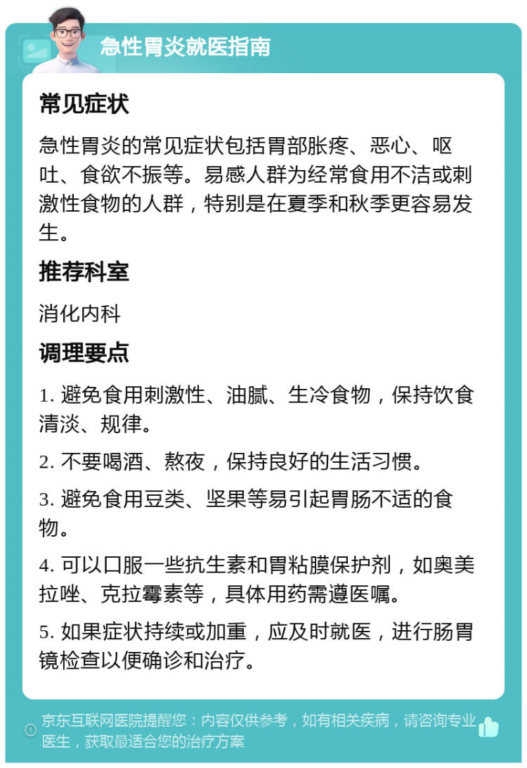 急性胃炎就医指南 常见症状 急性胃炎的常见症状包括胃部胀疼、恶心、呕吐、食欲不振等。易感人群为经常食用不洁或刺激性食物的人群，特别是在夏季和秋季更容易发生。 推荐科室 消化内科 调理要点 1. 避免食用刺激性、油腻、生冷食物，保持饮食清淡、规律。 2. 不要喝酒、熬夜，保持良好的生活习惯。 3. 避免食用豆类、坚果等易引起胃肠不适的食物。 4. 可以口服一些抗生素和胃粘膜保护剂，如奥美拉唑、克拉霉素等，具体用药需遵医嘱。 5. 如果症状持续或加重，应及时就医，进行肠胃镜检查以便确诊和治疗。