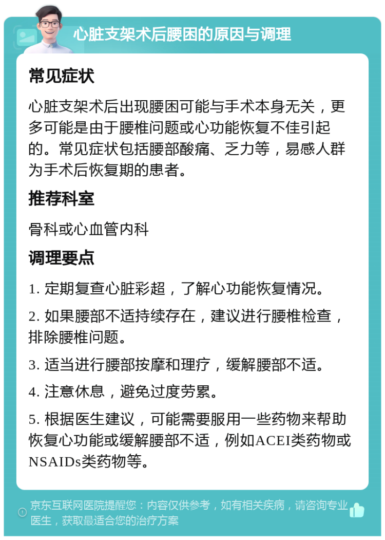 心脏支架术后腰困的原因与调理 常见症状 心脏支架术后出现腰困可能与手术本身无关，更多可能是由于腰椎问题或心功能恢复不佳引起的。常见症状包括腰部酸痛、乏力等，易感人群为手术后恢复期的患者。 推荐科室 骨科或心血管内科 调理要点 1. 定期复查心脏彩超，了解心功能恢复情况。 2. 如果腰部不适持续存在，建议进行腰椎检查，排除腰椎问题。 3. 适当进行腰部按摩和理疗，缓解腰部不适。 4. 注意休息，避免过度劳累。 5. 根据医生建议，可能需要服用一些药物来帮助恢复心功能或缓解腰部不适，例如ACEI类药物或NSAIDs类药物等。