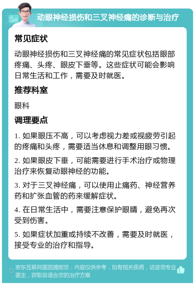 动眼神经损伤和三叉神经痛的诊断与治疗 常见症状 动眼神经损伤和三叉神经痛的常见症状包括眼部疼痛、头疼、眼皮下垂等。这些症状可能会影响日常生活和工作，需要及时就医。 推荐科室 眼科 调理要点 1. 如果眼压不高，可以考虑视力差或视疲劳引起的疼痛和头疼，需要适当休息和调整用眼习惯。 2. 如果眼皮下垂，可能需要进行手术治疗或物理治疗来恢复动眼神经的功能。 3. 对于三叉神经痛，可以使用止痛药、神经营养药和扩张血管的药来缓解症状。 4. 在日常生活中，需要注意保护眼睛，避免再次受到伤害。 5. 如果症状加重或持续不改善，需要及时就医，接受专业的治疗和指导。