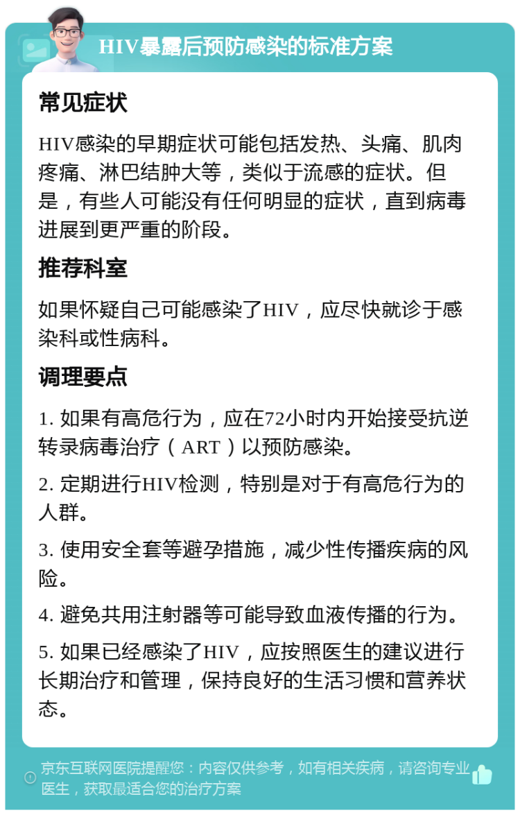 HIV暴露后预防感染的标准方案 常见症状 HIV感染的早期症状可能包括发热、头痛、肌肉疼痛、淋巴结肿大等，类似于流感的症状。但是，有些人可能没有任何明显的症状，直到病毒进展到更严重的阶段。 推荐科室 如果怀疑自己可能感染了HIV，应尽快就诊于感染科或性病科。 调理要点 1. 如果有高危行为，应在72小时内开始接受抗逆转录病毒治疗（ART）以预防感染。 2. 定期进行HIV检测，特别是对于有高危行为的人群。 3. 使用安全套等避孕措施，减少性传播疾病的风险。 4. 避免共用注射器等可能导致血液传播的行为。 5. 如果已经感染了HIV，应按照医生的建议进行长期治疗和管理，保持良好的生活习惯和营养状态。